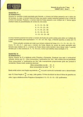 Solução Oa prãva da 1" fase
Somando novos talentos para 0 Erasil
                                                                                    OBMEP 2012- Nível 1

   QUESTÃO 17
   ALTERNATIVA C
   Quando for vendida a cesta apontada pelo feirante, o número de limÕes passará a ser o dobro do
   de laranjas, ou seja, o número total de frutas nas quatro cestas restantes passará a ser o triplo do
   número de laranjas. Portanto, o número total de frutas passará a ser múltiplo de 3. Vamos agora
   analisar todas as possibilidades de venda de uma cesta:

                                                       8+ 11+ 13+ 18:50
                                                       8+11+13+23=55
                                                       8+11+18+23=60
                                                       8+13+18+ 23=62
                                                       11+13+18+23:65
   A única maneira possível de somar o número de frutas de quatro cestas para obter um múltiplo de
   3 está representada pela expressão8+11+18+23=60;logo, ofeirante apontou a cesta com 13
   frutas.
           Outra solução consiste em notar que número original de frutas é 8+11+13+18+ 23=73.
   Como 73=24x3+1, para que o número de frutas depois da vendã da cesta apontada pelo
   feirante seja múltiplo de 3, o número de frutas dessa cesta também deve deixar resto 1 quando
   dividido por 3. Dos números 8, 1 1, 13, 18 e 23, o único que satisfaz essa condição é 13.


   QUESTÃO 18
   ALTERNATIVA C
   Vamos chamar de D a distância entre Pirajuba e Quixajuba. Qualquer que seja o combustível
   utilizado, temos que D = litros consumidosxquilômetros por Íïro. lsso mostra que as grandezas
   "litros consumidos" e "quilômetros por litro" são inversamente proporcionais (pois seu produto é
   constante). Desse modo, podemos escrever
                                    litros consumidos na      15 5    ida
                                   Iitros consumidos na volta 12 4

   Basta então achar uma fração equivalente u                I
                                                             4
                                                                 nu qual a soma do numerador com o denominador

   seja 18. Essa fração U                   ou seja, João gastou l0litros de álcool na ida e S litros de gasolina na
                                       T'
   volta. Logo a distância entre Pirajuba e Quixajuba              é 12x10 =8x15:120 quilômetros.
 