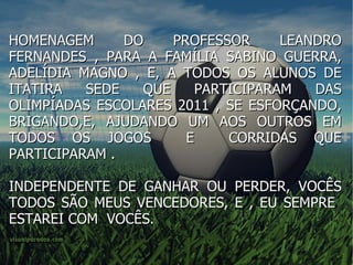 HOMENAGEM DO PROFESSOR LEANDRO FERNANDES , PARA A FAMÍLIA SABINO GUERRA, ADELÍDIA MAGNO , E, A TODOS OS ALUNOS DE ITATIRA SEDE QUE PARTICIPARAM DAS OLIMPÍADAS ESCOLARES 2011 , SE ESFORÇANDO, BRIGANDO,E, AJUDANDO UM AOS OUTROS EM TODOS OS JOGOS  E  CORRIDAS QUE PARTICIPARAM . INDEPENDENTE DE GANHAR OU PERDER, VOCÊS TODOS SÃO MEUS VENCEDORES, E , EU SEMPRE  ESTAREI COM  VOCÊS. 