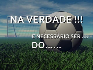 NA VERDADE !!! É NECESSÁRIO SER .... DO...... 