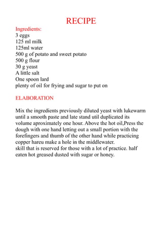 RECIPE
Ingredients:
3 eggs
125 ml milk
125ml water
500 g of potato and sweet potato
500 g flour
30 g yeast
A little salt
One spoon lard
plenty of oil for frying and sugar to put on
ELABORATION
Mix the ingredients previously diluted yeast with lukewarm
until a smooth paste and late stand util duplicated its
volume aproximately one hour. Above the hot oil,Press the
dough with one hand letting out a small portion with the
forefingers and thumb of the other hand while practicing
copper hareu make a hole in the middlewater.
skill that is reserved for those with a lot of practice. half
eaten hot greased dusted with sugar or honey.
 