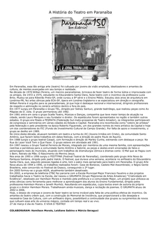 A História do Teatro em Paranaíba
Em Paranaíba, essa tão antiga arte (teatro) foi cultuada por jovens de visão ampliada, idealizadores e amantes da
cultura, de mentes avançadas em seu tempo e realidade.
Na década de 1970 Willian Pereira, um menino paranaibense, brincava de fazer teatro de forma lúdica e improvisada com
os amigos. De 1972 a 1975, estudante no Educandário Santa Clara, fazia teatro com o incentivo da professora Luzia
Brito. Mudou-se para Ribeirão Preto-SP, onde cursou a 8ª série e o Ensino Médio. Estudou dois anos de arquitetura em
Londrina-PR, fez artes cênicas pela ECA-SP, ópera em Londres-Inglaterra e se especializou em direção e cenografia.
Willian Pereira é orgulho para os paranaibenses, já que hoje é destaque nacional e internacional, dirigindo profissionais
de respeito e admiração no cenário artístico dentro e fora do país.
Em 1977 surgiu em Paranaíba o Grupo TEL, dirigido por Sidney Santuci, grande teatrólogo, que realizou peças como As
Mágoas de D. Júlia. O grupo permaneceu até 1982.
Em 1981 entra em cena o grupo Scalla Teatro, Músicas e Danças, companhia que teve maior tempo de atuação na
cidade, sendo Lauro Marques o seu fundador e diretor. Os espetáculos foram apresentados na região e também outros
estados. O grupo era filiado a FESMATA (Federação Sul-mato-grossense de Teatro Amador), os integrantes participavam
de congressos e seminários em várias cidades do Estado e Capital. Paranaíba era reconhecida como “celeiro de artistas”
pela federação e pelo presidente na época Roberto Figueiredo, um dos grandes nomes do meio artístico da Capital e hoje
um dos coordenadores do FIC (Fundo de Investimento Cultural de Campo Grande). Por falta de apoio e investimento, o
grupo se desfez em 1989.
No início desta década, atuavam também em teatro a turma do JIC (Jovens Irmãos em Cristo), da comunidade Santo
Antônio, que faziam belos trabalhos em datas festivas, com a direção do padre Paulo de Aquino.
Em 1988 surgia o grupo teatral Caiapó, com formação e direção de Marley Cunha, estreando com destaque a peça: Na
Rua do Lazer Você Tem o Que Fazer. O grupo esteve em atividade até 1991.
Em 1987 nasceu o Grupo Teatral Ferreira de Morais, integrado por membros de uma mesma família, com apresentações
restritas e periódicas para a comunidade Santo Antônio e Salomé, as peças e sketes eram encenadas de fatos e
personagens reais do município, atuando com trabalhos de dramaturgia cômica e dramas como: O Mal que se Pagou com
o Bem; Retrato de Mãe; O Nascimento do Menino Jesus.
Nos anos de 1995 e 1996 surgiu o FESTTPAR (Festival Teatral de Paranaíba), coordenado pelo grupo Arte Nova da
Paróquia Santana, dirigido pelo padre Valcik. O festival, que durava uma semana, acontecia no anfiteatro do Educandário
Santa Clara, que, segundo pessoas ligadas à arte, tem o palco mais apropriado para teatro em Paranaíba. O grupo Arte
Nova atuou de 1994 a 1996, os trabalhos realizados foram: Casa de Bonecos; Castelo Mal-Assombrado; e Negra Gente
Brasileira, este concorrido no Festival de Osasco, conseguindo o 2º lugar.
Em 2005 formou-se o grupo AGIR, atualmente também desativado.
Em 2002, a empresa de telefonia CTBC fez parceria com a Escola Municipal Major Francisco Faustino e dos projetos
trabalhados havia o Teatro na Escola, daí nasceu o GRUMATA (Grupo Majorense de Artes Amadoras) “Criatividade em
Evidência”, idealizado por Hamilson Morais e mantido pela prefeitura e a comunidade Major, um projeto que utilizava as
artes cênicas como ferramenta para melhorar a aprendizagem dos alunos do Ensino Fundamental, dirigido pelos
professores Hamilson Morais e Janeth Munhóz. Resultando em espetáculos, cujos textos eram de autoria do próprio
grupo e o diretor Hamilson Morais. Trabalhavam ainda musicais, dança e recitação de poemas. O GRUMATA atuou de
2002 à 2006.
Hoje, o desejo de crianças e jovens de fazer teatro se torna inviável pela falta de uma política efetiva de incentivo. Os
amantes do teatro crêem que, com a construção do Memorial de Inocência, que proporcionará a tão desejada e
necessária Casa da Cultura, com um anfiteatro digno, possibilitará a continuidade dos grupos ou surgimentos de novos
que cultuam essa arte do universo mágico, contada em tempo real e ao vivo.
27 de março é dia do Teatro. E VIVA O TEATRO!
COLABORARAM: Hamilson Morais, Leidiane Sabino e Márcio Seraguci
 