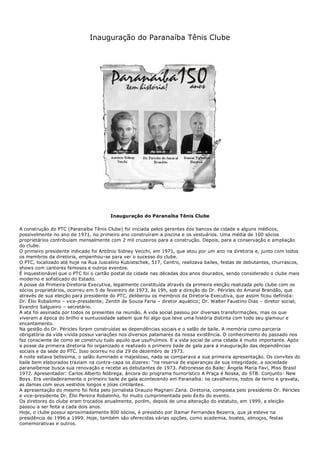 Inauguração do Paranaíba Tênis Clube
Inauguração do Paranaíba Tênis Clube
A construção do PTC (Paranaíba Tênis Clube) foi iniciada pelos gerentes dos bancos da cidade e alguns médicos,
possivelmente no ano de 1971, no primeiro ano construíram a piscina e os vestuários. Uma média de 100 sócios
proprietários contribuíam mensalmente com 2 mil cruzeiros para a construção. Depois, para a conservação e ampliação
do clube.
O primeiro presidente indicado foi Antônio Sidney Vecchi, em 1971, que atou por um ano na diretoria e, junto com todos
os membros da diretoria, empenhou-se para ver o sucesso do clube.
O PTC, localizado até hoje na Rua Juscelino Kubistschek, 517, Centro, realizava bailes, festas de debutantes, churrascos,
shows com cantores famosos e outros eventos.
É inquestionável que o PTC foi o cartão postal da cidade nas décadas dos anos dourados, sendo considerado o clube mais
moderno e sofisticado do Estado.
A posse da Primeira Diretoria Executiva, legalmente constituída através da primeira eleição realizada pelo clube com os
sócios proprietários, ocorreu em 5 de fevereiro de 1973, às 19h, sob a direção do Dr. Péricles do Amaral Brandão, que
através de sua eleição para presidente do PTC, deliberou os membros da Diretoria Executiva, que assim ficou definida:
Dr. Élio Robalinho – vice-presidente; Zenith de Souza Faria – diretor aquático; Dr. Walter Faustino Dias – diretor social;
Evandro Salgueiro – secretário.
A ata foi assinada por todos os presentes na reunião. A vida social passou por diversas transformações, mas os que
viveram a época do brilho e suntuosidade sabem que foi algo que teve uma história distinta com todo seu glamour e
encantamento.
Na gestão do Dr. Péricles foram construídas as dependências sociais e o salão de baile. A memória como parceria
obrigatória da vida vivida possui variações nos diversos patamares da nossa existência. O conhecimento do passado nos
faz consciente de como se construiu tudo aquilo que usufruímos. E a vida social de uma cidade é muito importante. Após
a posse da primeira diretoria foi organizado e realizado o primeiro baile de gala para a inauguração das dependências
sociais e da sede do PTC. Isso ocorreu no dia 29 de dezembro de 1973.
A noite estava belíssima, o salão iluminado e majestoso, nada se comparava a sua primeira apresentação. Os convites do
baile bem elaborados traziam na contra-capa os dizeres: “na reserva de esperanças de sua integridade, a sociedade
paranaibense busca sua renovação e recebe as debutantes de 1973. Patronesse do Baile: Ângela Maria Favi, Miss Brasil
1972. Apresentador: Carlos Alberto Nóbrega, âncora do programa humorístico A Praça é Nossa, do STB. Conjunto: New
Boys. Era verdadeiramente o primeiro baile de gala acontecendo em Paranaíba: os cavalheiros, todos de terno e gravata,
as damas com seus vestidos longos e jóias cintilantes.
A apresentação do mesmo foi feita pelo jornalista Drauzio Magnani Zana. Diretoria, composta pelo presidente Dr. Péricles
e vice-presidente Dr. Élio Pereira Robalinho, foi muito cumprimentada pelo êxito do evento.
Os diretores do clube eram trocados anualmente, porém, depois de uma alteração do estatuto, em 1999, a eleição
passou a ser feita a cada dois anos.
Hoje, o clube possui aproximadamente 800 sócios, é presidido por Itamar Fernandes Bezerra, que já esteve na
presidência de 1996 a 1999. Hoje, também são oferecidas várias opções, como academia, boates, almoços, festas
comemorativas e outros.
 