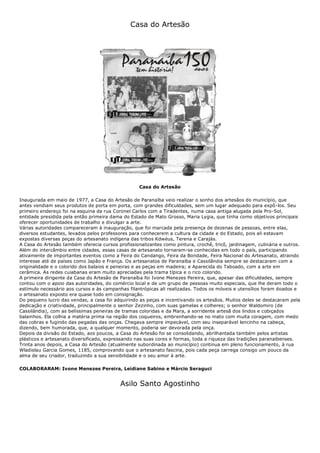 Casa do Artesão
Casa do Artesão
Inaugurada em maio de 1977, a Casa do Artesão de Paranaíba veio realizar o sonho dos artesãos do município, que
antes vendiam seus produtos de porta em porta, com grandes dificuldades, sem um lugar adequado para expô-los. Seu
primeiro endereço foi na esquina da rua Coronel Carlos com a Tiradentes, numa casa antiga alugada pela Pro-Sol,
entidade presidida pela então primeira dama do Estado de Mato Grosso, Maria Lygia, que tinha como objetivos principais
oferecer oportunidades de trabalho e divulgar a arte.
Várias autoridades compareceram à inauguração, que foi marcada pela presença de dezenas de pessoas, entre elas,
diversos estudantes, levados pelos professores para conhecerem a cultura da cidade e do Estado, pois ali estavam
expostas diversas peças do artesanato indígena das tribos Kdwéus, Terena e Carajás.
A Casa do Artesão também oferecia cursos profissionalizantes como pintura, crochê, tricô, jardinagem, culinária e outros.
Além do intercâmbio entre cidades, essas casas de artesanato tornaram-se conhecidas em todo o país, participando
ativamente de importantes eventos como a Feira do Candango, Feira da Bondade, Feira Nacional do Artesanato, atraindo
interesse até de países como Japão e França. Os artesanatos de Paranaíba e Cassilândia sempre se destacaram com a
originalidade e o colorido dos balaios e peneiras e as peças em madeira; e Aparecida do Taboado, com a arte em
cerâmica. As redes cuiabanas eram muito apreciadas pela trama típica e o rico colorido.
A primeira dirigente da Casa do Artesão de Paranaíba foi Ivone Menezes Pereira, que, apesar das dificuldades, sempre
contou com o apoio das autoridades, do comércio local e de um grupo de pessoas muito especiais, que lhe deram todo o
estímulo necessário aos cursos e às campanhas filantrópicas ali realizadas. Todos os móveis e utensílios foram doados e
o artesanato exposto era quase todo em consignação.
Do pequeno lucro das vendas, a casa foi adquirindo as peças e incentivando os artesãos. Muitos deles se destacaram pela
dedicação e criatividade, principalmente o senhor Zezinho, com suas gamelas e colheres; o senhor Waldomiro (de
Cassilândia), com as belíssimas peneiras de tramas coloridas e da Mara, a sorridente artesã dos lindos e cobiçados
balainhos. Ela colhia a matéria prima na região dos coqueiros, embrenhando-se no mato com muita coragem, com medo
das cobras e fugindo das pegadas das onças. Chegava sempre impecável, com seu inseparável lencinho na cabeça,
dizendo, bem humorada, que, a qualquer momento, poderia ser devorada pela onça.
Depois da divisão do Estado, aos poucos, a Casa do Artesão foi se consolidando, abrilhantada também pelos artistas
plásticos e artesanato diversificado, expressando nas suas cores e formas, toda a riqueza das tradições paranaibenses.
Trinta anos depois, a Casa do Artesão (atualmente subordinada ao município) continua em pleno funcionamento, à rua
Wladislau Garcia Gomes, 1185, comprovando que o artesanato fascina, pois cada peça carrega consigo um pouco da
alma de seu criador, traduzindo a sua sensibilidade e o seu amor à arte.
COLABORARAM: Ivone Menezes Pereira, Leidiane Sabino e Márcio Seraguci
Asilo Santo Agostinho
 