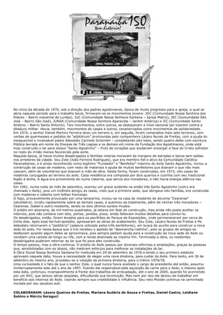 No início da década de 1970, sob a direção dos padres agostinianos, época de muito progresso para a igreja, a qual se
abria naquele período para o trabalho laical, firmavam-se os movimentos jovens: JOC (Comunidade Nossa Senhora dos
Pobres – Bairro industrial de Lurdes), JUC (Comunidade Nossa Senhora Santana – Igreja Matriz), JEC (Comunidade São
José – Bairro São José), JUNSA (Comunidade Nossa Senhora Aparecida – Jardim América) e JIC (Comunidade Santo
Antônio – Bairro Santo Antonio). Tais movimentos, entre outros, se destacavam a nível nacional por lutarem contra a
ditadura militar. Havia, também, movimentos de casais e outros, caracterizados como movimentos de solidariedade.
Em 1974, o senhor Daniel Martins Ferreira doou um terreno e, em seguida, foram comprados mais sete terrenos, com
verbas de quermesses e pedidos de “adjitórium” promovidas pelo companheiro Lázaro Nunes de Freitas, com a ajuda do
inesquecível e incansável padre Adeodato Carmelo Schembri - completando oito lotes, sendo quatro deles com escritura
Pública lavrada em nome da Diocese de Três Lagoas e os demais em nome da Fundação dos Agostinianos, onde está
hoje construído o lar para idosos “Santo Agostinho” – fruto de corações que souberam enxergar a face do Cristo sofredor
no rosto do irmão menos favorecido pela sorte.
Naquela época, já havia muitos desabrigados e famílias inteiras moravam às margens de estradas e becos sem saídas
nos arredores da cidade. Seu Zote (João Ferreira Rodrigues), que era membro fiel e ativo da Comunidade Católica
Paranaibense, e é ainda reconhecido como legítimo “Fundador” e “Benfeitor” máximo do Asilo Santo Agostinho, iniciou a
construção de casas de madeira, com resto de materiais e ajuda de muitos benfeitores que doavam o que não mais
usavam, além de voluntários que doavam a mão de obra. Desta forma, foram construídas, em 1973, oito casas de
madeiras conjugadas ao terreno do asilo. Cada residência era composta por dois quartos e cozinha com seu tradicional
fogão à lenha. A água era proveniente de numa cisterna, que servia aos moradores, e não havia energia elétrica nas
casas.
Em 1981, numa noite do mês de setembro, ocorreu um grave acidente na então Vila Santo Agostinho (como era
chamado o Asilo), pois um incêndio atingiu as casas, visto que a primeira sede, que abrigava oito famílias, era construída
com madeiras e coberta com telhas francesas.
O fogo, provavelmente provocado por uma lamparina, iniciou-se na casa do residente de alcunha “Cearense”
(alcoólatra), incidiu rapidamente sobre as demais casas, e queimou-as totalmente, além de vitimar três moradores –
Cearense, Isabel e outro residente, sendo os dois últimos surdos-mudos.
O prédio em alvenaria, de mil metros quadrados, já estava em fase de construção, mas ainda não podia acolher os
internos, pois não contava com teto, portas, janelas, pisos; ainda faltavam muitos detalhes para concluí-lo.
Os desabrigados, então, foram levados para os pavilhões do Parque de Exposições, onde permaneceram por cerca de
trinta dias. Após esse terrível episódio, apressaram as obras de acabamento. Seu Zote, Lázaro Nunes de Freitas e Pe.
Adeodato retornaram o “peditório” (palavra utilizada pelos três benfeitores), em busca de auxílio para construir a nova
sede do asilo. Foi nessa época que o trio recebeu o apelido de “desmancha rodinha”, pois os grupos de amigos se
desfaziam quando algum deles se aproximava, pois sempre pediam ajuda para a construção da nova sede do Asilo ou
vendiam uma cartela de bingo ou rifa, com a renda destinada ao mesmo fim. Terminada a obra, os residentes
desabrigados puderam retornar ao lar que foi para eles construído.
O tempo passou, mas a obra continua. O prédio do Asilo passou por diversas reformas e ampliações, graças às pessoas
que, sensibilizadas com os idosos, não mediram esforços para melhorar as instalações do lar.
A Obra Social Nossa Senhora Santana foi instituída em 29 de setembro de 1976 e tendo o seu primeiro estatuto
aprovado naquela data, houve a necessidade de eleger uma nova diretoria, para cuidar do Asilo. Para tanto, em 30 de
setembro do mesmo ano, procedeu-se a votação da primeira diretoria, para o triênio 1976/78.
Uma curiosidade é o fato de que o senhor Zote, o qual nunca havia aceitado o cargo de presidente até então, assumiu
ininterruptamente este até o ano de 1997, ficando ele responsável pela aquisição de carne para o Asilo, e mesmo após
esta data, continuou incansavelmente à frente dos trabalhos de arrecadação, até o ano de 2005, quando foi acometido
por um AVC, que deixou sérias seqüelas, dificultando sua locomoção. Mas nem por isso ele deixou de trabalhar em
benefício aos internos do Asilo. Usando sempre sua credibilidade e influência. Seu neto Moisés continua na caminhada
iniciada por seu saudoso avô.
COLABORARAM: Lázaro Queiroz de Freitas, Mariana Sudária de Souza e Freitas, Daniel Castro, Leidiane
Sabino e Márcio Seraguci
 