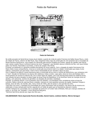 Festa da Padroeira
Festa da Padroeira
No então povoado de Santa’Anna (nossa atual cidade), quando da vinda do padre Francisco de Salles Souza Fleury, vindo
da cidade de Franca, interior de São Paulo. Aqui chegando tratou logo da construção de uma igrejinha sob a invocação de
Nossa Senhora Santa’Anna, cuja imagem foi oferecida pela senhora Angélica de Freitas, esposa do Capitão José Garcia
Leal, sendo o padre Fleury o primeiro pároco da nova “freguesia”, que também elevou a Distrito de Paz, com seus limites
pelos rios Paraná, Paranaíba e Correntes, a Serra de Caiapó e Rio Pardo.
O tempo vai passando e a igrejinha simples precisando de novos reparos. Com a chegada do padre franciscano Frei
Pedro Holtz e seus companheiros, inicia-se a construção da primeira matriz na cidade. Construção que exigiu muito
esforço, começando que para fazer o barro havia necessidade de ser retirada a água do poço.
Com o objetivo de adquirir meios financeiros para a construção dá-se início a novena de Santa’Anna, que começava com
a “reza”, benção do Santíssimo (na época não celebrava missa a noite). Logo após, dava-se início aos festejos até o
encerramento da novena no décimo dia. Era a maior festa da cidade; com suas barraquinhas feitas de madeiras leves,
com telhado de pano situadas no largo (lugar da atual Praça da República); aí se divertiam tanto as crianças como os
adultos, com pescarias, acertos de garrafas e as doações de prendas e bandejas.
Prendas: as pessoas davam o que quisessem para ser leiloado, e as bandejas eram verdadeiras obras primas de
culinária. Nelas a dona de casa que fazia a doação, colocava os mais gostosos quitutes da região. Assavam frangos e
leitoas, doce de leite, de mamão, pão, rosca, broas de milho, pão de queijo e uma garrafa de vinho.
Tudo feito com amor, a bandeja era arrematada por quem oferecesse mais ao leiloeiro. No último dia da novena era
celebrada a missa campal pela manhã, seguida de um leilão de gado que os fazendeiros doavam à santa.
A tarde realizava-se a procissão com a coroação da santa em um andor todo enfeitado, feito por crianças vestidas de
anjos, e, ao final, era “entoado” o Hino Oficial da Padroeira.
“Senhora Sant’Anna atende aos rogos dos fiéis que...”
COLABORARAM: Maria Aparecida Pereira Brandão, Daniel Castro, Leidiane Sabino, Márcio Seraguci
 