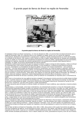 O grande papel do Banco do Brasil na região de Paranaíba
O grande papel do Banco do Brasil na região de Paranaíba
A instalação do Banco do Brasil representou, no início da década de 1960, um enorme fator de desenvolvimento para a
região de Paranaíba. Aliás, foi o segundo banco a ser instalado na cidade, porém com um volume de negócios
incomparável, atendendo prioritariamente a agropecuária. A agência, situada estrategicamente no centro de Paranaíba,
na rua Barão do Rio Branco, 309, passou a atrair clientes de toda a região, desde Aparecida do Taboado até Cassilândia,
criando na cidade um movimento sem precedentes de pessoas em busca de crédito, regularização de suas propriedades,
realização de negócios, aquisição de produtos agropecuários e de equipamentos pesados (data daquela época a
instalação, na cidade, da primeira representação de tratores Valmet).
Atendendo à política governamental de apoio ao pequeno produtor, criada no tempo de Jânio Quadros, o Banco do Brasil
em Paranaíba abriu uma carteira milionária para atender, a juros simbólicos, a milhares de agricultores de parcos
recursos, proprietários ou arrendatários de pequenas glebas, mas que viam nesses empréstimos – sem quaisquer
garantias – uma feliz oportunidade de ascensão econômica. Anualmente, nos meses de agosto e setembro, quando as
terras estavam sendo preparadas para o plantio, em Paranaíba se concentrava uma enorme população flutuante que
acorria ao Banco do Brasil para apresentar suas propostas de financiamento, atendidas em quase 100% dos casos. Nem
precisa comentar o grande fomento, nessa época, dos negócios na antes tão pacata cidade de Paranaíba. Na realidade, a
cidade, ainda sem qualquer calçamento, estava despreparada para tamanho afluxo de pessoas e carros e as
conseqüentes demandas de serviços e produtos, porém já estavam se consolidando os requisitos para o crescimento da
região.
Quem eram os funcionários da nova agência bancária instalada? Uma pequena minoria provinha do então Estado de Mato
Grosso. A grande maioria era constituída de paulistas que, ao chegar à cidade, não deixava de encantar-se pela acolhida
de seu povo e pela beleza da região, a qual pouco diferenciava da paisagem descrita por Visconde de Taunay em seu
famoso livro “Inocência”, que tem como cenário a região paranaibense.
Os novos bancários para cá traziam as últimas modas, as músicas em maior evidência, seus costumes e maneira própria
de falar.
Naquela época, a comunicação, como hoje a entendemos, era extremamente precária e a troca de informações estava
extremamente dependente desses contatos com pessoas vindas de fora. Para se fazer uma idéia, em 1966, quando o ex-
funcionário Waldemar Silvestre Carlos foi transferido para Franca (SP), ainda não havia chegado até Paranaíba qualquer
notícia veiculada por jornal ou rádio sobre o início do sucesso da Jovem Guarda ou dos Beatles. Mas, independentemente
disto, a cidade era acolhedora e sabia criar seu próprio mundo de distrações, mesmo quando, por volta de 1964, uma
chuva torrencial fez ruir a única represa da cidade, responsável pelo fornecimento de energia elétrica na cidade. Agora,
as “brincadeiras dançantes” ocorriam à luz de lampiões, aumentando a emoção dos “baladeiros” daquela época. Em
julho, a Lagoa Santa, em que havia horário distinto para homens e mulheres, era o destino obrigatório dos funcionários
do Banco do Brasil bem como dos paranaibenses em geral.
Com a revolução de 1964, alguns funcionários do Banco do Brasil de São Paulo e Rio de Janeiro, certamente caídos em
desgraça, foram transferidos para Paranaíba. Apenas um deles – uma das pessoas mais cultas e entendidas em música
erudita que o autor desta já conheceu – acabou aceitando a remoção, o que, em certo sentido, foi gratificante para os
funcionários do Banco do Brasil que residiam em república, uma vez que passaram a usufruir do convívio com a música
clássica.
Para se falar do Banco do Brasil em Paranaíba, entre 1961 e 1962, não se deve omitir quatro funcionários da agência,
informais fundadores da agência: Armel Rodrigues da Silva, natural de Três Lagoas, hoje falecido, apaixonadíssimo pela
orquestra de Ray Coniff, o qual era um verdadeiro relações públicas da cidade, no sentido de introduzir seus colegas na
então fechada sociedade paranaibense; noivo e depois casado com Vilma, paranaibense da gema, eram de sua iniciativa
 