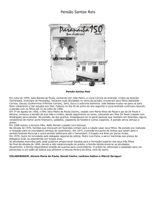 Pensão Santos Reis
Pensão Santos Reis
Em julho de 1959, João Batista de Paula, conhecido por João Pedro, e Lúcia Correia de Andrade, vindos da fazenda
Tamandaré, município de Paranaíba, iniciaram suas atividades no ramo de pensão, trouxeram seus filhos Sebastião
Correia, Cleusa, Guilhermina (Filhinha Correia), Jairo, Eva e a sobrinha Santinha. João Batista mudou-se para cá para
fazer tratamento e dar estudos aos filos. Faleceu no dia 25 de junho do ano seguinte e Lúcia Andrade continuou tocando
a pensão com os filhos até 31 de julho de 1966.
Em 1º de agosto de 1966, o filho Jairo Pedro de Paula (Jazim), casado com Maria Alves de Paula e pai de Zé Paulo e
Alcione, comprou a pensão de sua mãe e irmãos, dando seguimento no ramo, colocando seu filho Zé Paulo (casado com
Rosângela) para estudar. Na pensão, de dez quartos, hospedavam-se no geral pessoas que residiam em fazendas, alguns
vendedores de menor porte financeiro, soldados, jogadores de futebol e outros viajantes. A pensão servia almoço e
jantar.
Em 1968 nasceu o terceiro filho, Adão Renato (casado com Vanusa).
Na década de 1970, famílias que moravam em fazendas vinham para a cidade casar seus filhos. Na pensão era realizada
a recepção para os convidados (almoço de casamento). Em 1971, a pensão era ponto de ônibus que saiam para o
sentido fazenda Mucunjá e outra sentido Velhacaria até o Tamandaré. O trajeto era feito por perua Huiles.
Em 1974, Jazim foi convidado pelo delegado regional de polícia, Pedro Luís Faria, a servir marmitas aos presos da
delegacia local, se estendendo por longos anos.
As atividades exercidas pelo casal puderam proporcionar estudos para a formação superior dos seus três filhos.
No final da década de 1990, devido a não reestruturação do prédio, a família decide encerrar as atividades.
Atualmente, a família disponibiliza locação de quartos para universitários. O prédio foi reformado e adaptado para um
pensionato e um salão de beleza que pertence a Vanusa Pereira da Silva, nora de Jazim.
COLABORARAM: Alcione Maria de Paula, Daniel Castro, Leidiane Sabino e Márcio Seraguci
 
