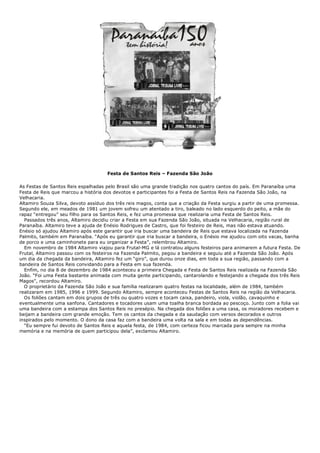 Festa de Santos Reis – Fazenda São João
As Festas de Santos Reis espalhadas pelo Brasil são uma grande tradição nos quatro cantos do país. Em Paranaíba uma
Festa de Reis que marcou a história dos devotos e participantes foi a Festa de Santos Reis na Fazenda São João, na
Velhacaria.
Altamiro Souza Silva, devoto assíduo dos três reis magos, conta que a criação da Festa surgiu a partir de uma promessa.
Segundo ele, em meados de 1981 um jovem sofreu um atentado a tiro, baleado no lado esquerdo do peito, a mãe do
rapaz “entregou” seu filho para os Santos Reis, e fez uma promessa que realizaria uma Festa de Santos Reis.
Passados três anos, Altamiro decidiu criar a Festa em sua Fazenda São João, situada na Velhacaria, região rural de
Paranaíba. Altamiro teve a ajuda de Enésio Rodrigues de Castro, que foi festeiro de Reis, mas não estava atuando.
Enésio só ajudou Altamiro após este garantir que iria buscar uma bandeira de Reis que estava localizada na Fazenda
Palmito, também em Paranaíba. “Após eu garantir que iria buscar a bandeira, o Enésio me ajudou com oito vacas, banha
de porco e uma caminhonete para eu organizar a Festa”, relembrou Altamiro.
Em novembro de 1984 Altamiro viajou para Frutal-MG e lá contratou alguns festeiros para animarem a futura Festa. De
Frutal, Altamiro passou com os festeiros na Fazenda Palmito, pegou a bandeira e seguiu até a Fazenda São João. Após
um dia da chegada da bandeira, Altamiro fez um “giro”, que durou onze dias, em toda a sua região, passando com a
bandeira de Santos Reis convidando para a Festa em sua fazenda.
Enfim, no dia 8 de dezembro de 1984 aconteceu a primeira Chegada e Festa de Santos Reis realizada na Fazenda São
João. “Foi uma Festa bastante animada com muita gente participando, cantarolando e festejando a chegada dos três Reis
Magos”, recordou Altamiro.
O proprietário da Fazenda São João e sua família realizaram quatro festas na localidade, além de 1984, também
realizaram em 1985, 1996 e 1999. Segundo Altamiro, sempre aconteceu Festas de Santos Reis na região da Velhacaria.
Os foliões cantam em dois grupos de três ou quatro vozes e tocam caixa, pandeiro, viola, violão, cavaquinho e
eventualmente uma sanfona. Cantadores e tocadores usam uma toalha branca bordada ao pescoço. Junto com a folia vai
uma bandeira com a estampa dos Santos Reis no presépio. Na chegada dos foliões a uma casa, os moradores recebem e
beijam a bandeira com grande emoção. Tem os cantos da chegada e da saudação com versos decorados e outros
inspirados pelo momento. O dono da casa faz com a bandeira uma volta na sala e em todas as dependências.
“Eu sempre fui devoto de Santos Reis e aquela festa, de 1984, com certeza ficou marcada para sempre na minha
memória e na memória de quem participou dela”, exclamou Altamiro.
 