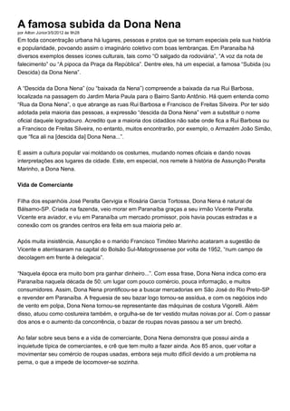 A famosa subida da Dona Nena
por Ailton Júnior3/5/2012 às 9h28
Em toda concentração urbana há lugares, pessoas e pratos que se tornam especiais pela sua história
e popularidade, povoando assim o imaginário coletivo com boas lembranças. Em Paranaíba há
diversos exemplos desses ícones culturais, tais como “O salgado da rodoviária”, “A voz da nota de
falecimento” ou “A pipoca da Praça da República”. Dentre eles, há um especial, a famosa “Subida (ou
Descida) da Dona Nena”.
A “Descida da Dona Nena” (ou “baixada da Nena”) compreende a baixada da rua Rui Barbosa,
localizada na passagem do Jardim Maria Paula para o Bairro Santo Antônio. Há quem entenda como
“Rua da Dona Nena”, o que abrange as ruas Rui Barbosa e Francisco de Freitas Silveira. Por ter sido
adotada pela maioria das pessoas, a expressão “descida da Dona Nena” vem a substituir o nome
oficial daquele logradouro. Acredito que a maioria dos cidadãos não sabe onde fica a Rui Barbosa ou
a Francisco de Freitas Silveira, no entanto, muitos encontrarão, por exemplo, o Armazém João Simão,
que “fica ali na [descida da] Dona Nena...”.
E assim a cultura popular vai moldando os costumes, mudando nomes oficiais e dando novas
interpretações aos lugares da cidade. Este, em especial, nos remete à história de Assunção Peralta
Marinho, a Dona Nena.
Vida de Comerciante
Filha dos espanhóis José Peralta Gervigia e Rosária Garcia Tortossa, Dona Nena é natural de
Bálsamo-SP. Criada na fazenda, veio morar em Paranaíba graças a seu irmão Vicente Peralta.
Vicente era aviador, e viu em Paranaíba um mercado promissor, pois havia poucas estradas e a
conexão com os grandes centros era feita em sua maioria pelo ar.
Após muita insistência, Assunção e o marido Francisco Timóteo Marinho acataram a sugestão de
Vicente e aterrissaram na capital do Bolsão Sul-Matogrossense por volta de 1952, “num campo de
decolagem em frente à delegacia”.
“Naquela época era muito bom pra ganhar dinheiro...”. Com essa frase, Dona Nena indica como era
Paranaíba naquela década de 50: um lugar com pouco comércio, pouca informação, e muitos
consumidores. Assim, Dona Nena prontificou-se a buscar mercadorias em São José do Rio Preto-SP
e revender em Paranaíba. A freguesia de seu bazar logo tornou-se assídua, e com os negócios indo
de vento em polpa, Dona Nena tornou-se representante das máquinas de costura Vigorelli. Além
disso, atuou como costureira também, e orgulha-se de ter vestido muitas noivas por aí. Com o passar
dos anos e o aumento da concorrência, o bazar de roupas novas passou a ser um brechó.
Ao falar sobre seus bens e a vida de comerciante, Dona Nena demonstra que possui ainda a
inquietude típica de comerciantes, e crê que tem muito a fazer ainda. Aos 85 anos, quer voltar a
movimentar seu comércio de roupas usadas, embora seja muito difícil devido a um problema na
perna, o que a impede de locomover-se sozinha.
 
