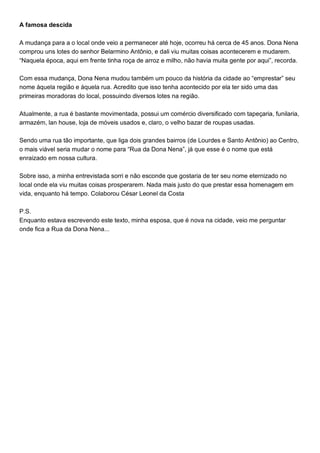 A famosa descida
A mudança para a o local onde veio a permanecer até hoje, ocorreu há cerca de 45 anos. Dona Nena
comprou uns lotes do senhor Belarmino Antônio, e dali viu muitas coisas acontecerem e mudarem.
“Naquela época, aqui em frente tinha roça de arroz e milho, não havia muita gente por aqui”, recorda.
Com essa mudança, Dona Nena mudou também um pouco da história da cidade ao “emprestar” seu
nome àquela região e àquela rua. Acredito que isso tenha acontecido por ela ter sido uma das
primeiras moradoras do local, possuindo diversos lotes na região.
Atualmente, a rua é bastante movimentada, possui um comércio diversificado com tapeçaria, funilaria,
armazém, lan house, loja de móveis usados e, claro, o velho bazar de roupas usadas.
Sendo uma rua tão importante, que liga dois grandes bairros (de Lourdes e Santo Antônio) ao Centro,
o mais viável seria mudar o nome para “Rua da Dona Nena”, já que esse é o nome que está
enraizado em nossa cultura.
Sobre isso, a minha entrevistada sorri e não esconde que gostaria de ter seu nome eternizado no
local onde ela viu muitas coisas prosperarem. Nada mais justo do que prestar essa homenagem em
vida, enquanto há tempo. Colaborou César Leonel da Costa
P.S.
Enquanto estava escrevendo este texto, minha esposa, que é nova na cidade, veio me perguntar
onde fica a Rua da Dona Nena...
 