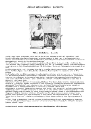 Adilson Calixto Santos - Canarinho
Adilson Calixto Santos - Canarinho
Adilson Calixto Santos, o Canarinho, nasceu em 3 de abril de 1946, na cidade de Prata-MG, filho de João Calixto
Demétrio e Olívia Garnuina. Canarinho começou a cantar com dez anos de idade e aos 16 ganhou o seu primeiro
concurso tocando chorinho no cavaquinho. Na adolescência, Canarinho ganhava alguns trocados tocando e cantando em
pequenas festas e reuniões; era um exímio instrumentista.
Com 17 anos formou o primeiro trio de sua carreira, junto com Oripes Calixto Santos, seu irmão; e José Vieira. Era o
“Trio Canarinho”, Célio (Canarinho), Celmir (Oripes) e José Vieira. Em 1963 ganharam o primeiro lugar como melhor trio
em um concurso na Rádio Educadora de Uberlândia-MG. Em Ituiutaba-MG, na rádio Platina, ganharam a gravação de um
disco.
Em 1964, Oripes deixou o trio e veio para a zona rural de Paranaíba. Canarinho encontrou um substituto, João Batista
Silveira (Cenilton). Agora o trio era Célio, Cenilton e José Vieira. Tocaram juntos três anos com o nome de “Trio
Pratense”.
Em 1966, Canarinho, com 20 anos, veio para Paranaíba, trabalhar na lavoura junto com seu irmão na Fazenda Furna
Azul. Nas horas vagas cantava, animando festas nas fazendas circunvizinhas. “Guido Rodrigues Freitas, o nosso patrão,
incentivou meu irmão e eu a formarmos uma dupla. Ele foi o nosso padrinho e nos ajudou muito”, disse Canarinho.
Assim nasceu a dupla “Os Canarinhos – Célio e Celmir”. Eles ganharam o “Troféu Moraes César”, na Rádio Brasil de
Goiânia-GO, como melhor dupla.
Célio e Celmir realizavam shows em diversos estados, São Paulo, Minas Gerais, Goiás. Canarinho destaca as cidades de
Barretos-SP e Uberaba-MG. Passado algum tempo, a dupla conheceu um sanfoneiro de Cassilândia-MS, José de Almeida,
apelidado de “Zequinha Doido”, assim a dupla virou trio e ganhou o 1º festival da Música Sertaneja, realizado em
Paranaíba durante os festejos comemorativos ao aniversário da cidade em julho de 1972.
Após dois anos tocando com “Os Canarinhos”, Zequinha Doido deixou o trio e apresentou o sanfoneiro Juvenal Gomes
dos Santos que entrou para o trio com o nome de Celmar. O Trio Célio, Celmir e Celmar permaneceu junto por 12 anos,
realizando diversos shows e gravando três discos. “Fizemos shows em diversas cidades. As músicas de destaques eram
Chegando em Goiânia, Procurando Felicidade e Balança Morena. Até hoje as pessoas me pedem para ouvir essas
músicas”, disse Canarinho. O trio tinha um programa na Rádio Difusora aos domingos das 10h às 11h, chamado de
“Aonde Canta os Canarinhos”, trabalharam com os locutores Manoel Nogueira e João de Deus. O programa durou 10
anos.
Em 1978 Celmar foi assassinado. Canarinho continuou tocando com Celmar por mais um ano e depois se separaram.
A partir de 1980, Canarinho começou a sua carreira solo com o nome de “Canarinho do Sul” e até hoje faz shows com
sua viola em toda a região.
COLABORARAM: Adilson Calixto Santos (Canarinho), Daniel Castro e Márcio Seraguci
 