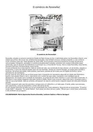 O comércio de Paranaíba!
O comércio de Paranaíba!
Paranaíba, situada no extremo oriental do Estado de Mato Grosso do Sul, é delimitada pelos rios Paranaíba e Aporé, uma
cidade que primou não só por seu vendaval de revoluções, mas também procurou sempre progredir, e, seu comércio
muito contribuiu para isto. Pelas décadas de 1930-1940, já era grande a estrutura econômica na parte da pecuária,
comunicações, transporte, educação e o comércio já estava bem evoluído, contando com muitas e diferentes casas
comerciais, que se situavam de preferência na principal rua, a Visconde de Taunay. Havia a Casa Paranaíba, Casa Daniel,
Farmácia Sant’Ana, Farmácia Royal, entre outras.
A mais conhecida era a Casa Queiroz. Nela se vendia de tudo; era constituída de dois setores: um de tecidos, calçados e
armarinhos; o outro de material pesado para uso nas fazendas. Vendia-se o arame farpado, os pregos para moirões e
porteiras, sal grosso para gado, soda caustica, querosene, panelas de ferro para uso em fogões de lenha e vários
utensílios de uso doméstico.
Era por meio do carro de boi que se fazia quase todo o transporte da mercadoria adquirida na cidade pelo fazendeiro.
Quanto mais pesado ficava o carro, mais bonito era o cantar de suas rodas, transporte rural nostálgico que já
desapareceu. De acordo com a condição do fazendeiro, as juntas de bois eram maiores e o carro mais bem construído. O
fazendeiro e seus peões chegavam logo pela manhã à cidade, faziam suas compras, adquirindo todo o necessário para o
mês em sua propriedade. Após as compras, almoçavam na casa do comerciante e seguiam depois de volta pela tranqüila
estrada.
Primeiro passavam pela casa dos parentes e amigos para um cafezinho e um bate papo. À tarde, pelas ruas arenosas,
sem calçamento, ouvia-se novamente o cantar dos carros de boi.
Aí vem aquela historinha do peão que na sua simplicidade tem muita sabedoria. Pergunta ele ao comerciante: “O senhor
vende fosfo?”. Resposta: “Eu vendo fósforo”. Num piscar de olhos retruca o peão: “Pensei que o sinhô fosse cumerciante
e não professor de purtugueis”.
COLABORARAM: Maria Aparecida Pereira Brandão, Leidiane Sabino e Márcio Seraguci
 