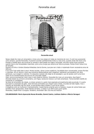 Paranaíba atual
Paranaíba atual
Nossa cidade fez mais um aniversário e inicia uma nova etapa em todas as maneiras de viver. E você nos surpreende
como sempre, querida Paranaíba. É possível recordar perfeitamente trinta ou mais anos, quando ainda não havia uma
límpida e tratada água nas torneiras ou quando a eletricidade era frágil e racionada, servindo certas horas somente
quando havia uma necessidade imperiosa, como uma cirurgia que deveria ser feita as pressas. Muitas foram feitas à luz
de lampião.
Quando só tinha o Ginásio Estadual Wladislau Garcia Gomes, que para ser criado e implantado foram necessários anos de
esforços.
E eis como hoje estás bela e atual. Muitas escolas, vários cursos supletivos, faculdades bem conceituadas, praças floridas
e coloridas. Há um século e meio seus pioneiros desbravadores aqui chegaram, plantaram sua bandeira com seus
pertences, sua coragem e valentia. E a pequena e pacata vila (diga-se de passagem, que de pacata você nunca teve
nada) foi se transformando aos poucos em uma bela cidade.
Hoje, procura acompanhar tudo o que a vida moderna oferece. Paranaíba fez mais um aniversário. Que festa!!!
Alvorada desde seu primeiro aniversário, com fogos, banda de música e um belo amanhecer. Temos também desfile de
montarias ou cavalgadas.
Na festa de aniversário da cidade, os shows sempre é a parte mais esperada principalmente pela juventude. E a parte
principal é a exposição de gado, reses famosas premiadas que chegam para a festa, oriundas de toda região; mas o
rebanho de Paranaíba não fica atrás, os pecuaristas daqui expõem o que há de melhor.
A elegância entre as mulheres é impressionante, roupas típicas próprias para os festejos, roupas de outras festas que
também ficam apropriadas. Ainda falando da festa, o rodeio é um delírio para quem gosta.
Paranaíba, cidade forte e corajosa. Parabéns, Paranaíba! São 150 anos de história!
COLABORARAM: Maria Aparecida Neves Brandão, Daniel Castro, Leidiane Sabino e Márcio Seraguci
 