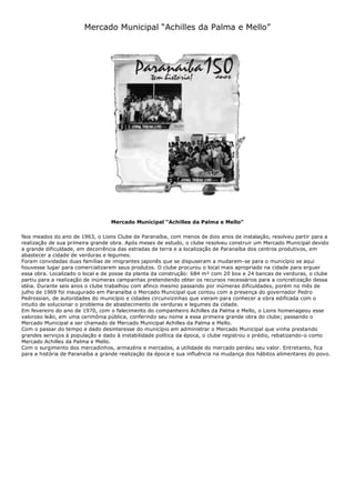 Mercado Municipal “Achilles da Palma e Mello”
Mercado Municipal “Achilles da Palma e Mello”
Nos meados do ano de 1963, o Lions Clube de Paranaíba, com menos de dois anos de instalação, resolveu partir para a
realização de sua primeira grande obra. Após meses de estudo, o clube resolveu construir um Mercado Municipal devido
a grande dificuldade, em decorrência das estradas de terra e a localização de Paranaíba dos centros produtivos, em
abastecer a cidade de verduras e legumes.
Foram convidadas duas famílias de imigrantes japonês que se dispuseram a mudarem-se para o município se aqui
houvesse lugar para comercializarem seus produtos. O clube procurou o local mais apropriado na cidade para erguer
essa obra. Localizado o local e de posse da planta da construção: 684 m² com 20 box e 24 bancas de verduras, o clube
partiu para a realização de inúmeras campanhas pretendendo obter os recursos necessários para a concretização dessa
idéia. Durante seis anos o clube trabalhou com afinco mesmo passando por inúmeras dificuldades, porém no mês de
julho de 1969 foi inaugurado em Paranaíba o Mercado Municipal que contou com a presença do governador Pedro
Pedrossian, de autoridades do município e cidades circunvizinhas que vieram para conhecer a obra edificada com o
intuito de solucionar o problema de abastecimento de verduras e legumes da cidade.
Em fevereiro do ano de 1970, com o falecimento do companheiro Achilles da Palma e Mello, o Lions homenageou esse
valoroso leão, em uma cerimônia pública, conferindo seu nome a essa primeira grande obra do clube; passando o
Mercado Municipal a ser chamado de Mercado Municipal Achilles da Palma e Mello.
Com o passar do tempo e dado desinteresse do município em administrar o Mercado Municipal que vinha prestando
grandes serviços à população e dado à instabilidade política da época, o clube registrou o prédio, rebatizando-o como
Mercado Achilles da Palma e Mello.
Com o surgimento dos mercadinhos, armazéns e mercados, a utilidade do mercado perdeu seu valor. Entretanto, fica
para a história de Paranaíba a grande realização da época e sua influência na mudança dos hábitos alimentares do povo.
 