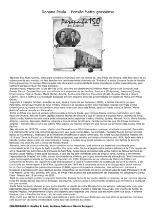 Donana Paula – Pensão Matto-grossense
Nascida Ana Alves Gomes, entra para a história municipal com os nomes de: Ana Paula de Oliveira, este fato deve-se ao
sobrenome de seu marido; no seio familiar era carinhosamente chamada de “Sinhana” e ainda, Donana Paula da Pensão
Matto-grossense. Os nomes diferenciados não ofuscaram a personalidade desta importante mulher paranaíbense, pelo
contrário parece atribuir-lhe mais prestígio.
Donana Paula, nascida em 10 de abril de 1876, era filha da célebre Maria Antônia Alves Garcia e de Gervásio José
Gomes Garcia. Compartilhou em sua infância da companhia de dez irmãos: Francisca (Chiquinha), Joaquina (Quina),
Emerenciana, Tereza (Deda), Maria (Cota), Amélia, Senhorinha (Sinhá), Florentina (Fulô), Ananias (Nico) e Lázaro
(Lazim). Teve a infância e a mocidade passadas em um pequeno sítio nas proximidades da cidade de Prata, em Minas
Gerais.
Segundo a tradição familiar, acredita-se que, após a morte do pai Gervásio (1890), a família transfere-se para
Paranaíba, sendo que muitos de seus irmãos, inclusive os casados, fazem esta migração, ficando em Prata a filha
Emerenciana, que para cá se transfere anos mais tarde com seus sete filhos, após ter ficado viúva. A família “Maria
Antônia” estava reunida em Paranaíba.
Entre as filhas que para cá vieram solteiras estava Donana Paula, que tempos depois contraiu matrimônio com João
Paulo de Oliveira, filho do ilustre capitão Antônio Branco de Oliveira e sua ex-escrava e esposa Maria Jacintha da Silva.
Desta união, formou-se uma vasta prole composta pelos seguintes irmãos: Paulina, Lázara, Manoel, Maria, Maria Abadia,
Antônio, Leonísia, Gervásio, Balbina, Alvarina e Izaura Alves de Oliveira. Família numerosa que lhe trouxe inúmeras
alegrias – Donana deu a luz a sua última filha Izaura, ao mesmo tempo em que nascia sua primeira neta Áurea, filha de
Paulina.
Nas décadas de 1920/30, numa cidade como Paranaíba era difícil desenvolver qualquer atividade comercial; Paranaíba
era praticamente uma vila contando apenas com seis ruas, numa delas, na principal, chamada Rua do Comércio (hoje
Barão do Rio Branco), localizava-se as melhores residências e casas comerciais. Foi nesta rua que Donana instalou em
1919 sua “Casa de Pouso” ou a Pensão Matto-grossense, que resistiu ao tempo e funcionou até 1959. Após esta data a
pensão mudou várias vezes de proprietários e nomes; o prédio de grossas paredes e coberto com telhas de bica foi
demolido nos anos 90 com o nome de Pensão Brasil.
Donana, além de muito conhecida, eram também muito respeitada, sua palavra era bastante considerada pela
comunidade local. Era digna de todo o crédito. Por essa razão, foi encarregada pelos padres salesianos de Três Lagoas de
ser a “Guardiã” do patrimônio da Paróquia de Sant’Ana, nesta época composta pela velha matriz de Nossa Senhora do
Rosário (atual Matriz) e pela casa paroquial, o que ela fez com esmerado zelo de 1920 a 1945. Fundou o movimento
“Apostolado da Oração” em 1926, sendo sua presidenta vitalícia; participou ativamente da elevação do “sino Innocencia”,
justa homenagem prestada ao Visconte de Taunnay em 1934. Empenhou-se na reforma da Matriz de 1938 e em
companhia do Revmo. Pe. Agostinho Colli SDB lançaram a “pedra fundamental” da construção da torre da Matriz, a ser
construída em homenagem a Sant’Ana. Igualmente em 1943 ela é convidada de honra na inauguração desta mesma
torre. Com a chegada dos padres franciscanos (1940), agora como padres residentes, não exitou em continuar a
favorecer a paróquia com seu valoroso auxílio. Empenhou-se nas festas em prol a reconstrução da Casa Paroquial (1943)
e da Matriz (1945-49); acolheu, em 1955, as irmãs franciscanas até que pudessem ser instaladas no Educandário Santa
Clara. Faleceu em 19 de março de 1959.
Dela os mais antigos contam a seguinte historieta: Possuía fama de ser muito valente e corajosa; se por ventura alguma
coisa lhe desagradasse logo tecia ameaças, esconjuros, jurava justiça e outras tantas reações que intimidava a qualquer
um que ouvisse.
Certa feita, teceram ofensas ao seu genro Astolfo. A reação da velha Donana foi a de sempre: esbravejante com uma
espingarda descarregada em mãos bradava: eu bato, espanco, trucido e mato tal linguarudo. Um visinho de fundo, Sr.
Noginel Pegado, inocentemente lançou uns disparos para espantar uns urubus que estavam sobre sua casa. A valente
Donana, com o barulho dos tiros, caiu de susto desmaiada.
Pelo muito que ela fez à comunidade paranaibense e pelo carinho que dispensou aos que dela se aproximou, mereceu
com louvor ter seu nome imortalizado numa das ruas centrais da cidade.
COLABORARAM: Gastão R. Leal, Leidiane Sabino e Márcio Seraguci
 