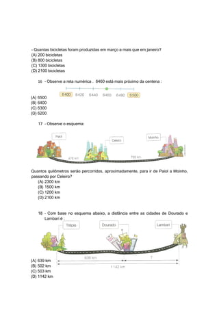 - Quantas bicicletas foram produzidas em março a mais que em janeiro?
(A) 200 bicicletas
(B) 800 bicicletas
(C) 1300 bicicletas
(D) 2100 bicicletas

   16 – Observe a reta numérica . 6460 está mais próximo da centena :


(A) 6500
(B) 6400
(C) 6300
(D) 6200

   17 – Observe o esquema:




Quantos quilômetros serão percorridos, aproximadamente, para ir de Paiol a Moinho,
passando por Celeiro?
   (A) 2300 km
   (B) 1500 km
   (C) 1200 km
   (D) 2100 km


   18 – Com base no esquema abaixo, a distância entre as cidades de Dourado e
      Lambari é :




(A) 639 km
(B) 502 km
(C) 503 km
(D) 1142 km
 