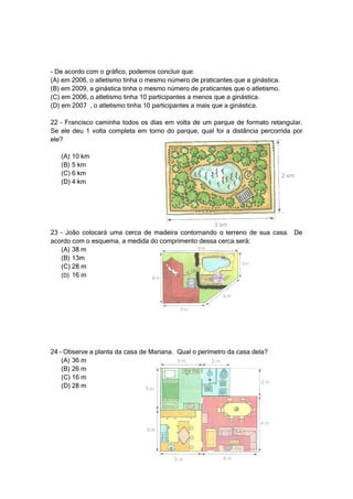 - De acordo com o gráfico, podemos concluir que:
(A) em 2006, o atletismo tinha o mesmo número de praticantes que a ginástica.
(B) em 2009, a ginástica tinha o mesmo número de praticantes que o atletismo.
(C) em 2006, o atletismo tinha 10 participantes a menos que a ginástica.
(D) em 2007 , o atletismo tinha 10 participantes a mais que a ginástica.

22 – Francisco caminha todos os dias em volta de um parque de formato retangular.
Se ele deu 1 volta completa em torno do parque, qual foi a distância percorrida por
ele?

   (A) 10 km
   (B) 5 km
   (C) 6 km
   (D) 4 km




23 – João colocará uma cerca de madeira contornando o terreno de sua casa. De
acordo com o esquema, a medida do comprimento dessa cerca será:
   (A) 38 m
   (B) 13m
   (C) 28 m
   (D) 16 m




24 – Observe a planta da casa de Mariana. Qual o perímetro da casa dela?
    (A) 36 m
    (B) 26 m
    (C) 16 m
    (D) 28 m
 