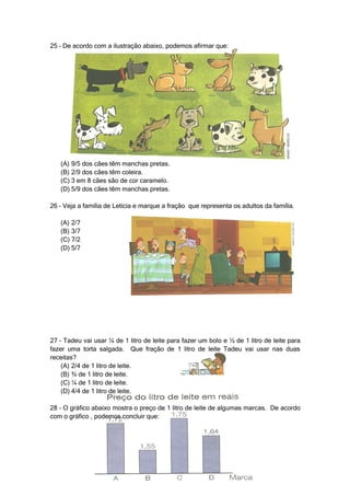 25 – De acordo com a ilustração abaixo, podemos afirmar que:




   (A) 9/5 dos cães têm manchas pretas.
   (B) 2/9 dos cães têm coleira.
   (C) 3 em 8 cães são de cor caramelo.
   (D) 5/9 dos cães têm manchas pretas.

26 – Veja a família de Letícia e marque a fração que representa os adultos da família.

   (A) 2/7
   (B) 3/7
   (C) 7/2
   (D) 5/7




27 – Tadeu vai usar ¼ de 1 litro de leite para fazer um bolo e ½ de 1 litro de leite para
fazer uma torta salgada. Que fração de 1 litro de leite Tadeu vai usar nas duas
receitas?
    (A) 2/4 de 1 litro de leite.
    (B) ¾ de 1 litro de leite.
    (C) ¼ de 1 litro de leite.
    (D) 4/4 de 1 litro de leite.

28 – O gráfico abaixo mostra o preço de 1 litro de leite de algumas marcas. De acordo
com o gráfico , podemos concluir que:
 