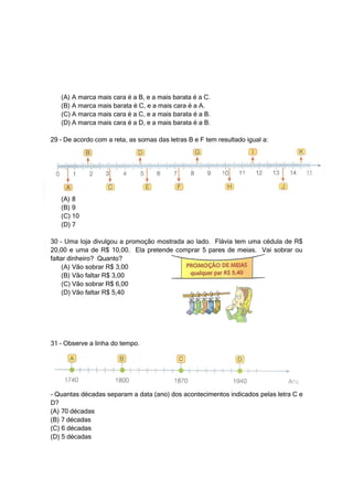(A) A marca mais cara é a B, e a mais barata é a C.
   (B) A marca mais barata é C, e a mais cara é a A.
   (C) A marca mais cara é a C, e a mais barata é a B.
   (D) A marca mais cara é a D, e a mais barata é a B.

29 – De acordo com a reta, as somas das letras B e F tem resultado igual a:




   (A) 8
   (B) 9
   (C) 10
   (D) 7

30 – Uma loja divulgou a promoção mostrada ao lado. Flávia tem uma cédula de R$
20,00 e uma de R$ 10,00. Ela pretende comprar 5 pares de meias. Vai sobrar ou
faltar dinheiro? Quanto?
     (A) Vão sobrar R$ 3,00
     (B) Vão faltar R$ 3,00
     (C) Vão sobrar R$ 6,00
     (D) Vão faltar R$ 5,40




31 – Observe a linha do tempo.




- Quantas décadas separam a data (ano) dos acontecimentos indicados pelas letra C e
D?
(A) 70 décadas
(B) 7 décadas
(C) 6 décadas
(D) 5 décadas
 