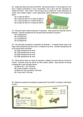 32 – Jorge quer fazer suco para sua família. Ele precisa colocar 1 litro de água em uma
jarra e depois acrescentar o suco concentrado, mas a jarra não tem marcação de
medida em litros. Para medir 1 litro de água ele só dispõe de 3 tipos diferentes de
copos, como mostra a figura. Como Jorge pode colocar exatamente 1 litro de água na
jarra?
    (A) 4 copos de 200 ml
    (B) 2 copos de 300 ml e 2 copos de 200 ml
    (C) 1 copo de 200 ml e 3 copos de 200 ml
    (D) 2 copos de 250 ml e 3 copos de 300 ml




33 – Cida quer fazer macarronada para 16 pessoas. Cada pacote de macarrão serve 4
pessoas. Quantos quilogramas de macarrão será necessário comprar?
    (A) 2 quilogramas
    (B) 4 quilogramas
    (C) 3 quilogramas
    (D) 5 quilogramas

34 – Um caminhão transporta 6 toneladas de alimentos. A metade dessa carga é de
feijão, 800 quilogramas são de milho e o restante é de arroz. Quantos quilogramas de
arroz havia nesse caminhão?
     (A) 3200 quilogramas de arroz
     (B) 1200 quilogramas de arroz
     (C) 2200 quilogramas de arroz
     (D) 3000 quilogramas de arroz

35 – César dorme todas as noites de segunda a sábado da meia-noite às 6 horas da
manhã. Quantas horas ele dorme ao todo nessas noites? Esse período de tempo
corresponde a qual indicação abaixo:
    (A) Menos de 1 dia / 20 horas
    (B) 2 dias completos / 48 horas
    (C) Mais de 2 dias completos / 58 horas
    (D) 1 dia e meio / 36 horas




36 – Observe os preços do cardápio do restaurante “Coma Bem” e marque a alternativa
correta:
 