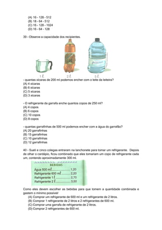 (A) 16 – 128 – 512
   (B) 18 – 64 – 512
   (C) 16 – 128 – 1024
   (D) 16 – 64 – 128

39 – Observe a capacidade dos recipientes.




- quantas xícaras de 200 ml podemos encher com o leite da leiteira?
(A) 4 xícaras
(B) 6 xícaras
(C) 5 xícaras
(D) 3 xícaras

- O refrigerante da garrafa enche quantos copos de 250 ml?
(A) 4 copos
(B) 6 copos
(C) 10 copos
(D) 8 copos

- quantas garrafinhas de 500 ml podemos encher com a água do garrafão?
(A) 20 garrafinhas
(B) 15 garrafinhas
(C) 10 garrafinhas
(D) 12 garrafinhas

40 – Sueli e cinco colegas entraram na lanchonete para tomar um refrigerante. Depois
de olhar o cardápio, ficou combinado que eles tomariam um copo de refrigerante cada
um, contendo aproximadamente 300 ml.




Como eles devem escolher as bebidas para que tomem a quantidade combinada e
gastem o mínimo possível/
   (A) Comprar um refrigerante de 600 ml e um refrigerante de 2 litros.
   (B) Comprar 1 refrigerante de 2 litros e 2 refrigerantes de 600 ml.
   (C) Comprar uma garrafa de refrigerante de 2 litros.
   (D) Comprar 2 refrigerantes de 600 ml.
 