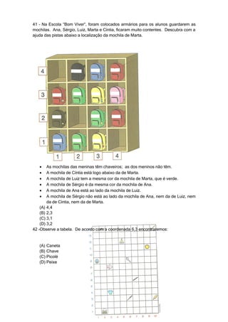 41 – Na Escola “Bom Viver”, foram colocados armários para os alunos guardarem as
mochilas. Ana, Sérgio, Luiz, Marta e Cíntia, ficaram muito contentes. Descubra com a
ajuda das pistas abaixo a localização da mochila de Marta.




   •    As mochilas das meninas têm chaveiros; as dos meninos não têm.
   •    A mochila de Cíntia está logo abaixo da de Marta.
   •    A mochila de Luiz tem a mesma cor da mochila de Marta, que é verde.
   •    A mochila de Sérgio é da mesma cor da mochila de Ana.
   •    A mochila de Ana está ao lado da mochila de Luiz.
   •    A mochila de Sérgio não está ao lado da mochila de Ana, nem da de Luiz, nem
        da de Cíntia, nem da de Marta.
    (A) 4,4
    (B) 2,3
    (C) 3,1
    (D) 3,2
42 –Observe a tabela. De acordo com a coordenada 6,3 encontraremos:


   (A) Caneta
   (B) Chave
   (C) Picolé
   (D) Peixe
 