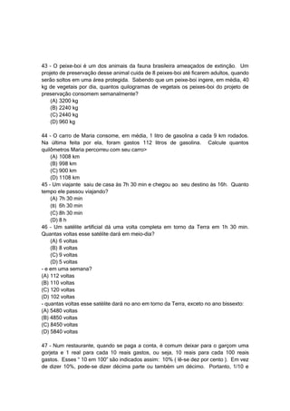43 – O peixe-boi é um dos animais da fauna brasileira ameaçados de extinção. Um
projeto de preservação desse animal cuida de 8 peixes-boi até ficarem adultos, quando
serão soltos em uma área protegida. Sabendo que um peixe-boi ingere, em média, 40
kg de vegetais por dia, quantos quilogramas de vegetais os peixes-boi do projeto de
preservação consomem semanalmente?
    (A) 3200 kg
    (B) 2240 kg
    (C) 2440 kg
    (D) 960 kg

44 – O carro de Maria consome, em média, 1 litro de gasolina a cada 9 km rodados.
Na última feita por ela, foram gastos 112 litros de gasolina. Calcule quantos
quilômetros Maria percorreu com seu carro>
    (A) 1008 km
    (B) 998 km
    (C) 900 km
    (D) 1108 km
45 – Um viajante saiu de casa às 7h 30 min e chegou ao seu destino às 16h. Quanto
tempo ele passou viajando?
    (A) 7h 30 min
    (B) 6h 30 min
    (C) 8h 30 min
    (D) 8 h
46 – Um satélite artificial dá uma volta completa em torno da Terra em 1h 30 min.
Quantas voltas esse satélite dará em meio-dia?
    (A) 6 voltas
    (B) 8 voltas
    (C) 9 voltas
    (D) 5 voltas
- e em uma semana?
(A) 112 voltas
(B) 110 voltas
(C) 120 voltas
(D) 102 voltas
- quantas voltas esse satélite dará no ano em torno da Terra, exceto no ano bissexto:
(A) 5480 voltas
(B) 4850 voltas
(C) 8450 voltas
(D) 5840 voltas

47 – Num restaurante, quando se paga a conta, é comum deixar para o garçom uma
gorjeta e 1 real para cada 10 reais gastos, ou seja, 10 reais para cada 100 reais
gastos. Esses “ 10 em 100” são indicados assim: 10% ( lê-se dez por cento ). Em vez
de dizer 10%, pode-se dizer décima parte ou também um décimo. Portanto, 1/10 e
 