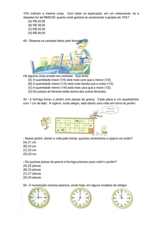 10% indicam a mesma coisa. Com base na explicação, em um restaurante, se a
despesa for de R$40,00, quanto você gastará se acrescentar a gorjeta de 10%?
   (A) R$ 42,00
   (B) R$ 38,00
   (C) R$ 44,00
   (D) R$ 46,00

48 – Observe os cartazes feitos pelo feirante:




Há alguma coisa errada nos cartazes. Que seria:
   (A) A quantidade maior (1/4) está mais cara que a menor (1/2).
   (B) A quantidade menor (1/4) está mais barata que a maior (1/2)
   (C) A quantidade menor (1/4) está mais cara que a maior (1/2).
   (D) Os preços do feirante estão acima dos outros feirantes.

49 – A formiga forrou o jardim com placas de grama. Cada placa é um quadradinho
com 1 cm de lado. A cigarra, muito alegre, está dando uma volta em torno do jardim:




- Nesse jardim, dando a volta pela borda, quantos centímetros a cigarra vai andar?
(A) 21 cm
(B) 23 cm
(C) 22 cm
(D) 24 cm

- De quantas placas de grama a formiga precisou para cobrir o jardim?
(A) 22 placas
(B) 23 placas
(C) 21 placas
(D) 24 placas

50 – A numeração romana aparece, ainda hoje, em alguns modelos de relógio.
 