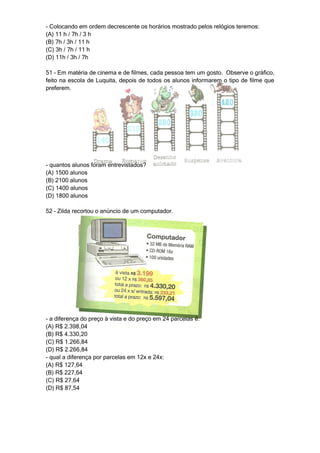 - Colocando em ordem decrescente os horários mostrado pelos relógios teremos:
(A) 11 h / 7h / 3 h
(B) 7h / 3h / 11 h
(C) 3h / 7h / 11 h
(D) 11h / 3h / 7h

51 – Em matéria de cinema e de filmes, cada pessoa tem um gosto. Observe o gráfico,
feito na escola de Luquita, depois de todos os alunos informarem o tipo de filme que
preferem.




- quantos alunos foram entrevistados?
(A) 1500 alunos
(B) 2100 alunos
(C) 1400 alunos
(D) 1800 alunos

52 – Zilda recortou o anúncio de um computador.




- a diferença do preço à vista e do preço em 24 parcelas é:
(A) R$ 2.398,04
(B) R$ 4.330,20
(C) R$ 1.266,84
(D) R$ 2.266,84
- qual a diferença por parcelas em 12x e 24x:
(A) R$ 127,64
(B) R$ 227,64
(C) R$ 27,64
(D) R$ 87,54
 