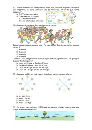 53 – Marina escreveu uma carta para sua prima, mas, distraída, esqueceu de colocar
algo importante, e a carta voltou por falta de informação. O que foi que Marina
esqueceu?
    (A) O CEP estava incompleto
    (B) O nome estava incompleto
        (C) A rua estava errada
        (D) Falta o número da residência

54 – Os alunos da escola de Beto apostaram uma corrida.




Beto chegou em trigésimo quarto lugar. Foi o penúltimo! Quantos alunos tem a classe
de Beto?
   (A) 34 alunos
   (B) 35 alunos
   (C) 33 alunos
   (D) 32 alunos
Antes de Lucas, chegaram oito alunos e depois de Carol, apenas cinco. Em que lugar
Lucas e Carol chegaram?
   (A) Lucas em 8º lugar e Carol em 7º lugar
   (B) Carol em 9º lugar e Lucas em 5º lugar
   (C) Lucas em 9º lugar e Carol em 30º lugar
   (D) Lucas em 12º lugar e Carol em 25º lugar

55 – Observe o padrão, em cada caso, e descubra o número que está faltando:




   (A) A= 400 B= 81
   (B) A= 80 B= 40
   (C) A= 400 B= 9
   (D) A= 81 B= 400

56 – De acordo com o número 23.789 onde se encontra o balão, quantos falta para
chegar a dezena mais próxima:
 