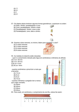(A) 11
   (B) 21
   (C) 1
   (D) 31




57 – Os objetos abaixo lembram algumas formas geométricas, e aparecem na ordem:
    (A) Dado, cilindro, paralelepípedo e cone
    (B) Cone, paralelepípedo, cilindro e dado
    (C) Paralelepípedo, cilindro, cone e cubo
    (D) Paralelepípedo, cone, dado e cilindro




58 – Quantos cubos menores, no mínimo, faltam para completar o cubo?
    (A) 4 cubos menores
    (B) 5 cubos menores
    (C) 6 cubos menores
    (D) 8 cubos menores


59 – As medidas do desenho estão reduzidas:
 - qual é o comprimento indicado pela régua em centímetros e milímetros do alfinete:
(A) 4 cm / 50 mm
(B) 4 cm / 40 mm
(C)6 cm / 4 mm
(D) 40 cm / 4mm

- quantos centímetros o pincel tem a mais que
a borracha:
    (A) 12 cm
    (B) 8 cm
    (C) 9 cm
    (D) 10 cm
- quantos milímetros o pregador tem a menos
que o lápis vermelho:
    (A) 50mm
    (B) 40mm
    (C) 30mm
    (D) 20mm
60 – Para medir, em centímeros, o comprimento de uma fita, Juliana fez assim:
 