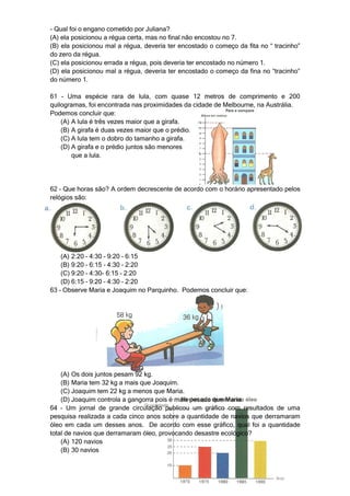- Qual foi o engano cometido por Juliana?
(A) ela posicionou a régua certa, mas no final não encostou no 7.
(B) ela posicionou mal a régua, deveria ter encostado o começo da fita no “ tracinho”
do zero da régua.
(C) ela posicionou errada a régua, pois deveria ter encostado no número 1.
(D) ela posicionou mal a régua, deveria ter encostado o começo da fina no “tracinho”
do número 1.

61 – Uma espécie rara de lula, com quase 12 metros de comprimento e 200
quilogramas, foi encontrada nas proximidades da cidade de Melbourne, na Austrália.
Podemos concluir que:
    (A) A lula é três vezes maior que a girafa.
    (B) A girafa é duas vezes maior que o prédio.
    (C) A lula tem o dobro do tamanho a girafa.
    (D) A girafa e o prédio juntos são menores
        que a lula.




62 – Que horas são? A ordem decrescente de acordo com o horário apresentado pelos
relógios são:




    (A) 2:20 – 4:30 – 9:20 – 6:15
    (B) 9:20 – 6:15 – 4:30 – 2:20
    (C) 9:20 – 4:30- 6:15 – 2:20
    (D) 6:15 – 9:20 – 4:30 – 2:20
63 – Observe Maria e Joaquim no Parquinho. Podemos concluir que:




    (A) Os dois juntos pesam 92 kg.
    (B) Maria tem 32 kg a mais que Joaquim.
    (C) Joaquim tem 22 kg a menos que Maria.
    (D) Joaquim controla a gangorra pois é mais pesado que Maria.
64 – Um jornal de grande circulação publicou um gráfico com resultados de uma
pesquisa realizada a cada cinco anos sobre a quantidade de navios que derramaram
óleo em cada um desses anos. De acordo com esse gráfico, qual foi a quantidade
total de navios que derramaram óleo, provocando desastre ecológico?
    (A) 120 navios
    (B) 30 navios
 