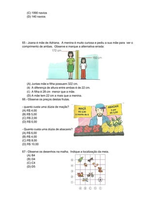 (C) 1990 navios
   (D) 140 navios




65 – Joana é mãe de Adriana. A menina é muito curiosa e pediu a sua mãe para ver o
comprimento de ambas. Observe e marque a alternativa errada:




    (A) Juntas mãe e filha possuem 322 cm.
    (B) A diferença de altura entre ambas é de 22 cm.
    (C) A filha é 28 cm menor que a mãe.
    (D) A mãe tem 22 cm a mais que a menina.
66 – Observe os preços destas frutas.

- quanto custa uma dúzia de maçãs?
(A) R$ 4,00
(B) R$ 5,00
(C) R$ 2,00
(D) R$ 6,00

- Quanto custa uma dúzia de abacaxis?
(A) R$ 6,00
(B) R$ 4,00
(C) R$ 8,00
(D) R$ 10,00

67 – Observe os desenhos na malha. Indique a localização da meia.
    (A) B4
    (B) D4
    (C) C4
    (D) D5
 