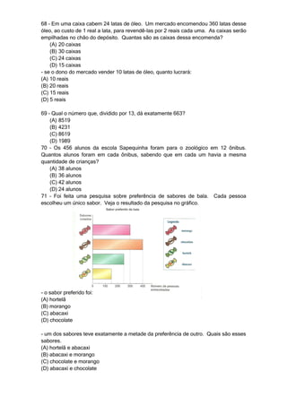 68 – Em uma caixa cabem 24 latas de óleo. Um mercado encomendou 360 latas desse
óleo, ao custo de 1 real a lata, para revendê-las por 2 reais cada uma. As caixas serão
empilhadas no chão do depósito. Quantas são as caixas dessa encomenda?
    (A) 20 caixas
    (B) 30 caixas
    (C) 24 caixas
    (D) 15 caixas
- se o dono do mercado vender 10 latas de óleo, quanto lucrará:
(A) 10 reais
(B) 20 reais
(C) 15 reais
(D) 5 reais

69 – Qual o número que, dividido por 13, dá exatamente 663?
    (A) 8519
    (B) 4231
    (C) 8619
    (D) 1989
70 – Os 456 alunos da escola Sapequinha foram para o zoológico em 12 ônibus.
Quantos alunos foram em cada ônibus, sabendo que em cada um havia a mesma
quantidade de crianças?
    (A) 38 alunos
    (B) 36 alunos
    (C) 42 alunos
    (D) 24 alunos
71 – Foi feita uma pesquisa sobre preferência de sabores de bala. Cada pessoa
escolheu um único sabor. Veja o resultado da pesquisa no gráfico.




- o sabor preferido foi:
(A) hortelã
(B) morango
(C) abacaxi
(D) chocolate

- um dos sabores teve exatamente a metade da preferência de outro. Quais são esses
sabores.
(A) hortelã e abacaxi
(B) abacaxi e morango
(C) chocolate e morango
(D) abacaxi e chocolate
 