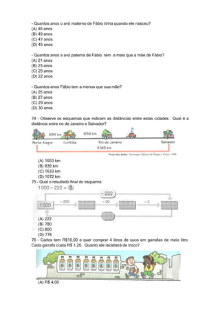- Quantos anos o avô materno de Fábio tinha quando ele nasceu?
(A) 46 anos
(B) 49 anos
(C) 47 anos
(D) 45 anos

- Quantos anos a avó paterna de Fábio tem a mais que a mãe de Fábio?
(A) 21 anos
(B) 23 anos
(C) 25 anos
(D) 22 anos

- Quantos anos Fábio tem a menos que sua mãe?
(A) 25 anos
(B) 27 anos
(C) 29 anos
(D) 30 anos

74 - Observe os esquemas que indicam as distâncias entre estas cidades. Qual é a
distância entre rio de Janeiro e Salvador?




    (A) 1653 km
    (B) 836 km
    (C) 1633 km
    (D) 1672 km
75 – Qual o resultado final do esquema:




   (A) 222
   (B) 780
   (C) 800
   (D) 778
76 – Carlos tem R$10,00 e quer comprar 4 litros de suco em garrafas de meio litro.
Cada garrafa custa R$ 1,20. Quanto ele receberá de troco?




   (A) R$ 4,00
 