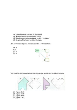 (A) Foram vendidas 30 pizzas na quarta-feira.
   (B) Na sexta-feira foram vendidas 57 pizzas.
   (C) Sábado e domingo essa pizzaria vendeu 144 pizzas.
   (D) Na quinta-feira foram vendidas 36 pizzas.

84 – Complete o esquema abaixo e descubra o valor da letra C.

   (A) 54
  (B) 9                                            A
   (C) 60
   (D) 69
                                           C

                                                   B




85 – Observe as figuras simétricas e indique as que apresentam um eixo de simetria.


              A                    B                     C                    D




   (A) Figuras B e C
   (B) Figuras A e D
   (C) Figuras B e D
   (D) Figuras C e A
 