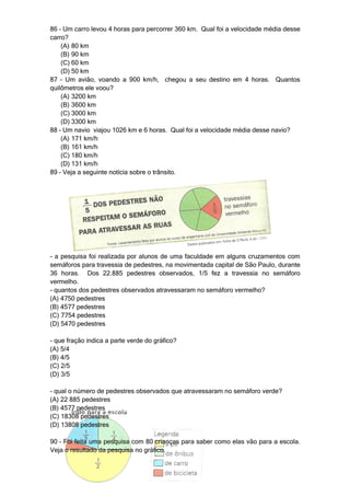 86 – Um carro levou 4 horas para percorrer 360 km. Qual foi a velocidade média desse
carro?
    (A) 80 km
    (B) 90 km
    (C) 60 km
    (D) 50 km
87 – Um avião, voando a 900 km/h, chegou a seu destino em 4 horas. Quantos
quilômetros ele voou?
    (A) 3200 km
    (B) 3600 km
    (C) 3000 km
    (D) 3300 km
88 – Um navio viajou 1026 km e 6 horas. Qual foi a velocidade média desse navio?
    (A) 171 km/h
    (B) 161 km/h
    (C) 180 km/h
    (D) 131 km/h
89 – Veja a seguinte notícia sobre o trânsito.




- a pesquisa foi realizada por alunos de uma faculdade em alguns cruzamentos com
semáforos para travessia de pedestres, na movimentada capital de São Paulo, durante
36 horas. Dos 22.885 pedestres observados, 1/5 fez a travessia no semáforo
vermelho.
- quantos dos pedestres observados atravessaram no semáforo vermelho?
(A) 4750 pedestres
(B) 4577 pedestres
(C) 7754 pedestres
(D) 5470 pedestres

- que fração indica a parte verde do gráfico?
(A) 5/4
(B) 4/5
(C) 2/5
(D) 3/5

- qual o número de pedestres observados que atravessaram no semáforo verde?
(A) 22 885 pedestres
(B) 4577 pedestres
(C) 18308 pedestres
(D) 13808 pedestres

90 – Foi feita uma pesquisa com 80 crianças para saber como elas vão para a escola.
Veja o resultado da pesquisa no gráfico.
 