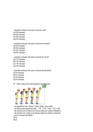 - quantas crianças vão para a escola a pé?
(A) 20 crianças
(B) 40 crianças
(C) 60 crianças
(D) 30 crianças

- quantas crianças vão para a escola de ônibus?
(A) 30 crianças
(B) 40 crianças
(C) 20 crianças
(D) 60 crianças

- quantas crianças vão para a escola de carro?
(A) 15 crianças
(B) 16 crianças
(C) 18 crianças
(D) 20 crianças

- quantas crianças vão para a escola de bicicleta?
(A) 6 crianças
(B) 4 crianças
(C) 8 crianças
(D) 9 crianças

91 – Veja a altura de cada jogadora de basquete.




- as jogadoras são: Eliana, Carla, Deise, Ana e Bia.
- as alturas das jogadoras são: 1,75 / 1,79 / 1,80 / 1,73 / 1,83.
- De acordo com a figura os nomes estão em ordem alfabética.
- de acordo com a figura as alturas estão em ordem crescente.
- qual o número de Deise:
(A) 4
(B) 5
 