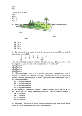 (C) 3
(D) 2

- Qual a altura de Bia?
(A) 1,73
(B) 1,83
(C) 1,79
(D) 1,75

92 – Marina deu duas voltas de bicicleta na praça. Quantos metros ela percorreu?


                                             20m
           40m

                                                           10m
                   60m

   (A) 130 m
   (B) 100 m
   (C) 260 m
   (D) 240 m

93 – Na reta numérica a seguir, o ponto M representa o número 670 e o ponto R
representa o número 720.

              M     N    O     P      Q     R
             670                          720
- Em qual ponto está localizado o número 690, sabendo que a diferença entre o valor
de um ponto e o valor de outro ponto consecutivo é de 10 unidades?
(A) no ponto N
(B) no ponto Q
(C) no ponto P
(D) no ponto O
94 – Na lanchonete há 3 tipos de pão ( francês, bisnaguinha e de fôrma) e 5 tipos de
recheio ( só salame, só presunto, só queijo, presunto com queijo e salame com
queijo ). Quantos tipos diferentes de lanche é possível montar combinando 1 tipo de
pão e 1 tipo de recheio?
    (A) 12 lanches diferentes
    (B) 15 lanches diferentes
    (C) 20 lanches diferentes
    (D) 10 lanches diferentes
95 - Gil, Eva e Lisa colecionam chaveiros. Gil tem 1 chaveiro a mais que Eva, e Eva
tem 1 a mais que Lisa. Juntos, eles têm 81 chaveiros. Quantos chaveiros Lisa tem:
    (A) 26 chaveiros
    (B) 27 chaveiros
    (C) 28 chaveiros
    (D) 30 chaveiros

96 – Rui mora a 2700 metros da escola. Um terço do caminho ele faz a pé, até chegar
à casa de Pedro, onde pega uma carona e segue de carro.
 