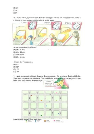 (B) 1/3
(C) 3/3
(D) ¾

10 – Numa cidade, o primeiro trem do metrô passa pela estação às 6 horas da manhã. Entre 6
e 8 horas, os trens passam em intervalos de tempo iguais.




- A que horas passará o 4º trem?
(A) 6 h e 35 min
(B) 6 h e 20 min
(C) 6h e 25 min
(D) 6 h e 15 min

- O trem das 7 horas será o:
(A) 11º
(B) 12º
(C) 13º
(D) 14º

11 – Veja o mapa simplificado de parte de uma cidade. Ela se chama Quadradolândia.
Você está no portão da escola de Quadradolândia e uma pessoa lhe pergunta o que
fazer para ir ao correio. Ela está a pé.




A explicação que você dá a ela será:
 