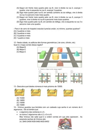 (A) Seguir em frente meia quadra pela rua B, virar à direita na rua 2, avançar 1
       quadra, virar à esquerda na rua A, avançar 3 quadras.
   (B) Siga meia quadra pela rua B, em sentido contrário ao do tráfego, vire à direita
       na rua 3 e percorra mais meia quadra.
   (C) Seguir em frente meia quadra pela rua B, virar à direita na rua A, avançar 3
       quadras, virar á direita na rua B e percorrer mais duas quadras.
   (D) Siga meia quadra pela rua B, em sentido do tráfego, vire à esquerda na rua 3 e
       percorra mais uma quadra.

- Para ir de carro do hospital à escola é preciso andar, no mínimo, quantas quadras?
(A) 2 quadras e meia
(B) 3 quadras e meia
(C) 3 quadras e meia
(D) 1 quadra e meia

12 – Nesta cidade, os edifícios têm formas geométricas ( de cone, cilindro, etc)
Qual é o mapa correto dessa região?
    (A) Mapa B
    (B) Mapa C
    (C) Mapa A




13 – Descubra qual destes números é mais próximo de 15000.




    (A) 15300
    (B) 14800
    (C) 15008
    (D) 15080
14 – Vinícius guardou sua bicicleta com um cadeado cuja senha é um número de 4
algarismos. Ele só lembra que:
    • o algarismo das centenas é o 4;
    • os outros 3 algarismos são o 2, o 5 e o 8.
        Mas Vinícius não sabe qual é a ordem correta em que eles aparecem. As
        possíveis senhas de Vinícius são:
        (A) 2845-2458-5428-5482-8425-8452
 