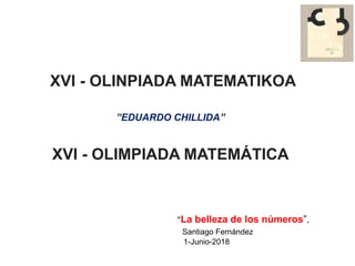 XVI - OLINPIADA MATEMATIKOA
”EDUARDO CHILLIDA”
XVI - OLIMPIADA MATEMÁTICA
“La belleza de los números”.
Santiago Fernández
1-Junio-2018
 