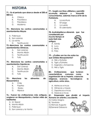 71.- Es el periodo que abarca desde el 200 al
800 d.c
A. Clásico
B. Posclásico
C. Preclásico
D. Moderno
72.- Menciona los centros ceremoniales o
asentamientos Mayas
A. Palenque
B. San Lorenzo
C. La venta
D. Teotihuacán
73.-Menciona los centros ceremoniales o
asentamientos Olmecas.
A. San Lorenzo
B. Monte Albán
C. Teotihuacán
D. Tula
74.- Menciona los centros ceremoniales o
asentamientos Zapotecas
A. San Lorenzo
B. Monte Albán
C. Teotihuacán
D. Tula
75.- Menciona los alimentos de
Mesoamérica
A. Chile
B. Paprika
C. Quipu
D. Alpaca
76.- Fueron las civilizaciones más antiguas,
surgieron en Mesopotamia y tenían miles de
habitantes
A. Ur, Sippar
B. Monte Albán
C. Palenque
D. San Lorenzo y la Venta
77.- Surgió con fines utilitarios y permitió
acumular, elaborar y transmitir
conocimientos, además marca el fin de la
Prehistoria.
A. La escritura
B. El fuego
C. La rueda
D. El calendario
78.-Australopitecus afarensis que fue
considerado por
mucho tiempo el
resto fósil más
antiguo.
A. Sandy
B. Lucy
C. Betty
D. Paty
79.- ¿Cuáles son los ríos entre los
que estaba Mesopotamia?
A. Nilo y Éufrates
B. Tigris y Éufrates
C. Sagrado y Amazonas
D. Nilo y Tigris
80.- Civilizaciones que tuvieron
características comunes como la
organización de su imperio, creencias
religiosas, avances tecnológicos la
agricultura, entre otros..
A. Mixtecos e Incas
B. Olmecas y mayas
C. Zapotecas e incas
D. Mexicas e Incas
81. Emperador que dividió el Imperio
Romano en oriente y occidente.
A) Carlos Magno
B) Teodosio
C) Rómulo Augusto
D)General Odoacro
 