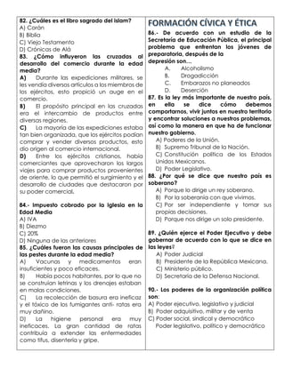 82. ¿Cuáles es el libro sagrado del islam?
A) Corán
B) Biblia
C) Viejo Testamento
D) Crónicas de Alá
83. ¿Cómo influyeron las cruzadas al
desarrollo del comercio durante la edad
media?
A) Durante las expediciones militares, se
les vendía diversos artículos a los miembros de
los ejércitos, esto propició un auge en el
comercio.
B) El propósito principal en las cruzadas
era el intercambio de productos entre
diversas regiones.
C) La mayoría de las expediciones estaba
tan bien organizada, que los ejércitos podían
comprar y vender diversos productos, esto
dio origen al comercio internacional.
D) Entre los ejércitos cristianos, había
comerciantes que aprovecharon los largos
viajes para comprar productos provenientes
de oriente, lo que permitió el surgimiento y el
desarrollo de ciudades que destacaron por
su poder comercial.
84.- Impuesto cobrado por la Iglesia en la
Edad Media
A) IVA
B) Diezmo
C) 20%
D) Ninguna de las anteriores
85. ¿Cuáles fueron las causas principales de
las pestes durante la edad media?
A) Vacunas y medicamentos eran
insuficientes y poco eficaces.
B) Había pocos habitantes, por lo que no
se construían letrinas y los drenajes estaban
en malas condiciones.
C) La recolección de basura era ineficaz
y el tóxico de los fumigantes anti- ratas era
muy dañino.
D) La higiene personal era muy
ineficaces. La gran cantidad de ratas
contribuía a extender las enfermedades
como tifus, disentería y gripe.
86.- De acuerdo con un estudio de la
Secretaría de Educación Pública, el principal
problema que enfrentan los jóvenes de
preparatoria, después de la
depresión son…
A. Alcoholismo
B. Drogadicción
C. Embarazos no planeados
D. Deserción
87. Es la ley más importante de nuestro país,
en ella se dice cómo debemos
comportarnos, vivir juntos en nuestro territorio
y encontrar soluciones a nuestros problemas,
así como la manera en que ha de funcionar
nuestro gobierno.
A) Poderes de la Unión.
B) Supremo Tribunal de la Nación.
C) Constitución política de los Estados
Unidos Mexicanos.
D) Poder Legislativo.
88. ¿Por qué se dice que nuestro país es
soberano?
A) Porque lo dirige un rey soberano.
B) Por la soberanía con que vivimos.
C) Por ser independiente y tomar sus
propias decisiones.
D) Porque nos dirige un solo presidente.
89. ¿Quién ejerce el Poder Ejecutivo y debe
gobernar de acuerdo con lo que se dice en
las leyes?
A) Poder Judicial
B) Presidente de la República Mexicana.
C) Ministerio público.
D) Secretaría de la Defensa Nacional.
90.- Los poderes de la organización política
son:
A) Poder ejecutivo, legislativo y judicial
B) Poder adquisitivo, militar y de venta
C) Poder social, sindical y democrático
Poder legislativo, político y democrático
 