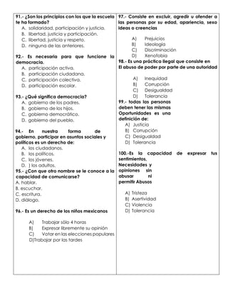 91.- ¿Son los principios con los que la escuela
te ha formado?
A. solidaridad, participación y justicia.
B. libertad, justicia y participación.
C. libertad, justicia y respeto.
D. ninguna de las anteriores.
92.- Es necesaria para que funcione la
democracia.
A. participación activa.
B. participación ciudadana.
C. participación colectiva.
D. participación escolar.
93.- ¿Qué significa democracia?
A. gobierno de los padres.
B. gobierno de los hijos.
C. gobierno democrático.
D. gobierno del pueblo.
94.- En nuestra forma de
gobierno, participar en asuntos sociales y
políticos es un derecho de:
A. los ciudadanos.
B. los políticos.
C. los jóvenes.
D. ) los adultos.
95.- ¿Con que otro nombre se le conoce a la
capacidad de comunicarse?
A. hablar.
B. escuchar.
C. escritura.
D. diálogo.
96.- Es un derecho de los niños mexicanos
A) Trabajar sólo 4 horas
B) Expresar libremente su opinión
C) Votar en las elecciones populares
D)Trabajar por las tardes
97.- Consiste en excluir, agredir u ofender a
las personas por su edad, apariencia, sexo
ideas o creencias
A) Prejuicios
B) Ideología
C) Discriminación
D) Xenofobia
98.- Es una práctica ilegal que consiste en
El abuso de poder por parte de una autoridad
A) Inequidad
B) Corrupción
C) Desigualdad
D) Tolerancia
99.- todas las personas
deben tener las mismas
Oportunidades es una
definición de:
A) Justicia
B) Corrupción
C) Desigualdad
D) Tolerancia
100.-Es la capacidad de expresar tus
sentimientos,
Necesidades y
opiniones sin
abusar ni
permitir Abusos
A) Tristeza
B) Asertividad
C) Violencia
D) Tolerancia
 