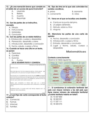 13.- ¿Es una narración breve que consiste en
el relato de un suceso de pura invención?
A. Leyenda
B. Relato
C. Cuento
D. Reportaje
14.- Son las partes de un instructivo,
excepto
A. Dibujos
B. Instrucciones
C. Materiales
D. Conclusión
15.- Son las partes de un relato histórico
A. Introducción, cuerpo y despedida
B. Planeación, desarrollo y cierre
C. Introducción, desarrollo y conclusión
D. Fecha, saludo, cuerpo y firma
16.-Cuando se hace una cita en un texto,
se ponen
A. Paréntesis
B. Comillas
C. Guiones
D. Puntos
LEE EL SIGUIENTE TEXTO Y CONTESTA:
Marruecos. 20 de abril de 2010
Querido Lucas:
Estos días lejos de ti me han parecido eternos, el sólo pensar que
no estás junto a mi, provocan una gran tristeza en mi alma.
He pensado en la posibilidad de escapar de esta prisión protegida
por el tío Allí, encontrarnos en el lugar que sólo tú y yo conocemos,
para ello tendremos que actuar con inteligencia, planear el día y la
hora en que nadie note nuestra ausencia.
Espero que compartas la misma idea que yo, y piensa
detalladamente el día en que puedas venir a Marruecos, y escapar
juntos.
Escríbeme pronto, no puedo estar más tiempo alejada de ti, no
tardes en venir a rescatarme.
Jade.
17. ¿A qué tipo de carta corresponde el texto
anterior?
A) Comercial.
B) Formal.
C) Informal.
D) Familiar.
18.- Tipo de rima en la que solo coinciden los
sonidos vocálicos.
A. prosa B. asonante
C. consonante D. verso
19.- Verso en el que se localiza una sinalefa.
A. Canta en la punta del pino.
B. un pájaro detenido,
C. trémulo, sobre su trino
D. ninguna
20.- Menciona las partes de una carta de
opinión
A. Fecha, desarrollo y conclusión
B. Introducción, cuerpo y firma
C. Entrada, desarrollo y conclusión
D. Lugar y fecha, saludo, cuerpo y
despedida
Contesta correctamente
Observa la tabla siguiente:
21.- Si sumáramos la extensión territorial del
país con mayor número y los del país que
tiene menor número de extensión territorial
¿Cuánto territorio habría en total?:
A) 10 437 830
B) 18 322 091
C) 17 537 111
D) 18 420 075
C
 