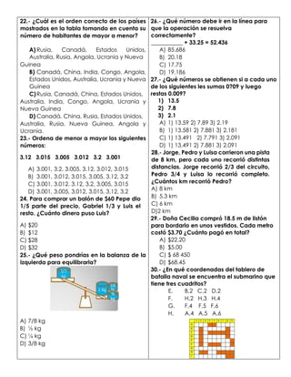 22.- ¿Cuál es el orden correcto de los países
mostrados en la tabla tomando en cuenta su
número de habitantes de mayor a menor?
A) Rusia, Canadá, Estados Unidos,
Australia, Rusia, Angola, Ucrania y Nueva
Guinea
B) Canadá, China, India, Congo, Angola,
Estados Unidos, Australia, Ucrania y Nueva
Guinea
C)Rusia, Canadá, China, Estados Unidos,
Australia, India, Congo, Angola, Ucrania y
Nueva Guinea
D) Canadá, China, Rusia, Estados Unidos,
Australia, Rusia, Nueva Guinea, Angola y
Ucrania.
23.- Ordena de menor a mayor los siguientes
números:
3.12 3.015 3.005 3.012 3.2 3.001
A) 3.001, 3.2, 3.005, 3.12, 3.012, 3.015
B) 3.001, 3.012, 3.015, 3.005, 3.12, 3.2
C) 3.001, 3.012. 3.12, 3.2, 3.005, 3.015
D) 3.001, 3.005, 3.012, 3.015, 3.12, 3.2
24. Para comprar un balón de $60 Pepe dio
1/5 parte del precio, Gabriel 1/3 y Luis el
resto. ¿Cuánto dinero puso Luis?
A) $20
B) $12
C) $28
D) $32
25.- ¿Qué peso pondrías en la balanza de la
izquierda para equilibrarla?
A) 7/8 kg
B) ½ kg
C) ¼ kg
D) 3/8 kg
26.- ¿Qué número debe ir en la línea para
que la operación se resuelva
correctamente?
___________ + 33.25 = 52.436
A) 85.686
B) 20.18
C) 17.75
D) 19.186
27.- ¿Qué números se obtienen si a cada uno
de los siguientes les sumas 0?09 y luego
restas 0.009?
1) 13.5
2) 7.8
3) 2.1
A) 1) 13.59 2) 7.89 3) 2.19
B) 1) 13.581 2) 7.881 3) 2.181
C) 1) 13.491 2) 7.791 3) 2.091
D) 1) 13.491 2) 7.881 3) 2.091
28.- Jorge, Pedro y Luisa corrieron una pista
de 8 km, pero cada uno recorrió distintas
distancias. Jorge recorrió 2/3 del circuito,
Pedro 3/4 y Luisa lo recorrió completo.
¿Cuántos km recorrió Pedro?
A) 8 km
B) 5.3 km
C) 6 km
D)2 km
29.- Doña Cecilia compró 18.5 m de listón
para bordarlo en unos vestidos. Cada metro
costó $3.70 ¿Cuánto pagó en total?
A) $22.20
B) $5.00
C) $ 68 450
D) $68.45
30.- ¿En qué coordenadas del tablero de
batalla naval se encuentra el submarino que
tiene tres cuadritos?
E. B,2 C,2 D,2
F. H,2 H,3 H,4
G. F,4 F,5 F,6
H. A,4 A,5 A,6
 