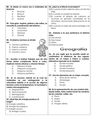 48.- Es darles un nuevo uso a materiales de
desecho
A. Reciclar
B. Reducir
C. Reutilizar
D. Ahorrar
49.- Para girar, respirar, patinar y dar saltos, se
necesita la coordinación del sistema…
A. Voluntario
B. Locomotor
C. Nervioso
D. Central
50.- El sistema nervioso se divide
en:
A. Central y periférico
B. Interno y externo
C. Interno y central
D. Central y único
51.- Ayudan a realizar trabajos que de otra
forma serían complicado llevar a cabo,
implican menos esfuerzo y ahorran tiempo
A. Máquina simple
B. Máquina compuesta
C. Maquina central
D. Máquina periférica
52.- Es un proceso natural en el cual los
materiales se van reintegrando a la
naturaleza debido a la acción de algunos
factores como la temperatura, la humedad y
ciertos microorganismos.
A. Degradación
B. Descomposición
C. Reintegración
D. Combinación
53. ¿Qué tipo de energía produce el
fuego?
A) Energía calorífica.
B) Energía tecnológica.
C) Energía sonora.
D) Energía nuclear
54. ¿Qué es el Efecto Invernadero?
A)Es cuando el aire caliente sube y el aire frio
baja.
B) Es cuando no podemos respirar.
C)Es cuando el dióxido de carbono se
acumula en grandes cantidades en la
atmosfera, provocando alteraciones en el
clima.
D)Es cuando la capa de ozono protege a la
tierra.
55.- Galaxia a la que pertenece el Sistema
Solar.
A) Vía Láctea
B) Osa mayor
C) Orión
D) Sistema Solar
56.- Es una regla que te permite medir en
centímetros la distancia de dos lugares
dentro de un mapa e indica a cuántos
kilómetros equivale en la realidad
A. Escala mundial
B. Escala gráfica
C. Escala numérica
D. Escala pequeña
57.- Son los elementos de un mapa, excepto
A. Rosa de los vientos
B. Simbología
C. Firma
D. Escala
58.-Es la representación de una ciudad vista
desde arriba, éstos suelen incluir los nombres
de las colonias, calles, etc.
A. Plano
B. Mapa
C. Escala
D. Imagen aérea
 