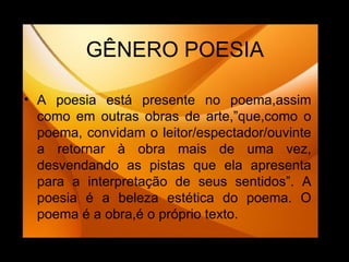GÊNERO POESIA A poesia está presente no poema,assim como em outras obras de arte,”que,como o poema, convidam o leitor/espectador/ouvinte a retornar à obra mais de uma vez, desvendando as pistas que ela apresenta para a interpretação de seus sentidos”. A poesia é a beleza estética do poema. O poema é a obra,é o próprio texto. 