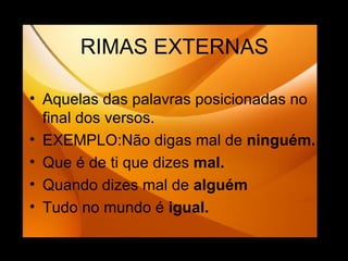 RIMAS EXTERNAS Aquelas das palavras posicionadas no final dos versos. EXEMPLO:Não digas mal de  ninguém. Que é de ti que dizes  mal. Quando dizes mal de  alguém Tudo no mundo é  igual. 